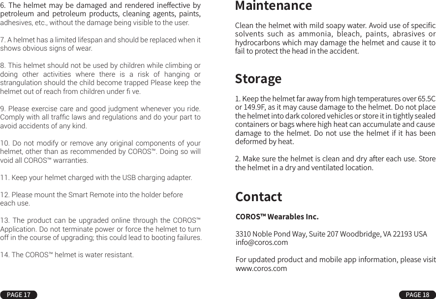 Clean the helmet with mild soapy water. Avoid use of speciﬁc solvents  such  as  ammonia,  bleach,  paints,  abrasives  or hydrocarbons which may damage the helmet and cause it to fail to protect the head in the accident.COROS™ Wearables Inc.3310 Noble Pond Way, Suite 207 Woodbridge, VA 22193 USAinfo@coros.comFor updated product and mobile app information, please visit www.coros.comMaintenance1. Keep the helmet far away from high temperatures over 65.5C or 149.9F, as it may cause damage to the helmet. Do not place the helmet into dark colored vehicles or store it in tightly sealed containers or bags where high heat can accumulate and causedamage to the  helmet.  Do  not  use  the  helmet  if  it has  been deformed by heat.2. Make sure the helmet is clean and dry after each use. Store the helmet in a dry and ventilated location.StorageContactPAGE 17 PAGE 18This  manual  covers  important  information  with  respect  to safety, operation and maintenance of the helmet, please read it carefully before initial use.1.  No  helmet  can  protect  its  user  from  all  unforeseeable accidents, including  those  involving  bicycle-to-motor  vehicle collisions. The COROS™ helmet is designed to protect the head and cannot guard against cervical, spine or other body injuries that may result from an accident.2. The helmet is designed to be retained by a strap under the lower jaw. It is not intended for motorsport, moped or  other uses.3.  To be  eﬀective,  the  helmet must ﬁt properly  and  be worn correctly. Securely fasten retention system as shown on page 3-5. Grasp the helmet and  try to rotate it to front and  rear. A correctly ﬁtted helmet should be comfortable and should not move  forward  to  obscure  vision  or  rearward  to  expose  the forehead.4. No attachments should be made to the helmet except those recommended by the helmet manufacturer.5.  The  helmet  is  designed  to  absorb  shock  by  partial destruction  of  the  shell  and  liner.  This  damage  may  not  be visible.  Therefore,  if  subjected to  a  severe  blow,    the  helmet should  be  returned  to  coros  under  the  impact  replacement program. visit www.coros.com for more information.6.  The  helmet may  be  damaged  and  rendered ineﬀective by petroleum  and  petroleum  products,  cleaning  agents,  paints, adhesives, etc., without the damage being visible to the user.7. A helmet has a limited lifespan and should be replaced when it shows obvious signs of wear.8. This helmet should not be used by children while climbing or doing other activities where there is a risk of hanging or strangulation should the child become trapped Please keep the helmet out of reach from children under ﬁ ve.9. Please exercise care and good judgment whenever you ride. Comply with all trafﬁc laws and regulations and do your part to avoid accidents of any kind.10. Do not modify or remove any original components of your helmet, other than as recommended by COROS™. Doing so will void all COROS™ warranties.11. Keep your helmet charged with the USB charging adapter.12. Please mount the Smart Remote into the holder before each use.13. The product can be upgraded online through the COROS™ Application. Do not terminate power or force the helmet to turn off in the course of upgrading; this could lead to booting failures.14. The COROS™ helmet is water resistant.