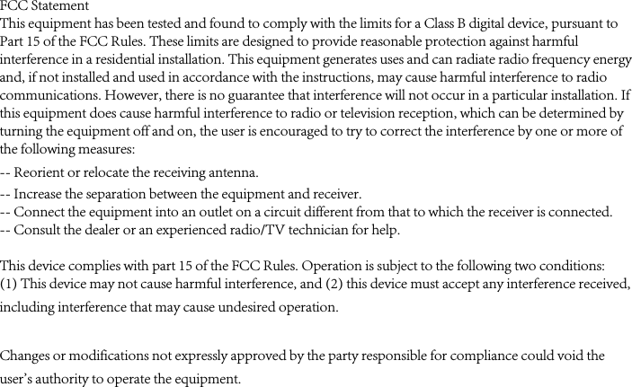 FCC StatementThis equipment has been tested and found to comply with the limits for a Class B digital device, pursuant to Part 15 of the FCC Rules. These limits are designed to provide reasonable protection against harmful interference in a residential installation. This equipment generates uses and can radiate radio frequency energy and, if not installed and used in accordance with the instructions, may cause harmful interference to radio communications. However, there is no guarantee that interference will not occur in a particular installation. If this equipment does cause harmful interference to radio or television reception, which can be determined by turning the equipment off and on, the user is encouraged to try to correct the interference by one or more of the following measures:-- Reorient or relocate the receiving antenna.  -- Increase the separation between the equipment and receiver.   -- Connect the equipment into an outlet on a circuit different from that to which the receiver is connected.  -- Consult the dealer or an experienced radio/TV technician for help.This device complies with part 15 of the FCC Rules. Operation is subject to the following two conditions:(1) This device may not cause harmful interference, and (2) this device must accept any interference received, including interference that may cause undesired operation. Changes or modifications not expressly approved by the party responsible for compliance could void the user&apos;s authority to operate the equipment.