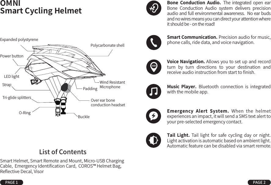 OMNISmart Cycling HelmetStrapTri-glide splittersBuckleO-RingOver ear bone conduction headsetPower buttonLED lightExpanded polystyrenePaddingPolycarbonate shellWind Resistant MicrophoneList of ContentsSmart Helmet, Smart Remote and Mount, Micro-USB Charging Cable,  Emergency Identiﬁcation Card,  COROS™ Helmet Bag, Reﬂective Decal, VisorPAGE 1 PAGE 2Bone  Conduction  Audio. The  integrated open ear Bone  Conduction  Audio  system  delivers  precision audio and full environmental awareness.  No ear buds and no wires means you can direct your attention where it should be - on the road!Smart Communication. Precision audio for music, phone calls, ride data, and voice navigation. Voice Navigation. Allows you to set up and record  turn  by  turn  directions  to  your  destination  and receive audio instruction from start to ﬁnish.Music  Player. Bluetooth  connection  is  integrated with the mobile app.Emergency  Alert  System. When  the  helmet experiences an impact, it will send a SMS text alert to your pre-selected emergency contact.Tail  Light.  Tail  light  for  safe  cycling  day  or  night.  Light activation is automatic based on ambient light. Automatic feature can be disabled via smart remote.