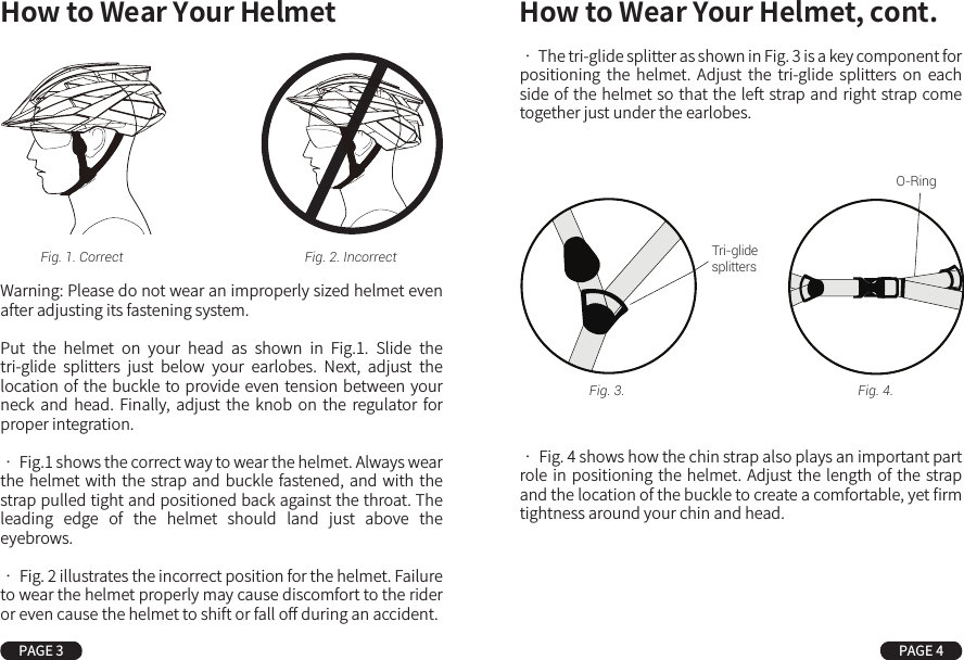 How to Wear Your Helmet How to Wear Your Helmet, cont.PAGE 3 PAGE 4Warning: Please do not wear an improperly sized helmet even after adjusting its fastening system.Put  the  helmet  on  your  head  as  shown  in  Fig.1.  Slide  the tri-glide  splitters  just  below  your  earlobes.  Next,  adjust  the location of the buckle to provide even  tension between your neck  and  head.  Finally,  adjust  the  knob  on  the  regulator  for proper integration.• Fig.1 shows the correct way to wear the helmet. Always wear the helmet with the strap and buckle fastened, and with the strap pulled tight and positioned back against the throat. The leading  edge  of  the  helmet  should  land  just  above  the eyebrows.• Fig. 2 illustrates the incorrect position for the helmet. Failure to wear the helmet properly may cause discomfort to the rider or even cause the helmet to shift or fall oﬀ during an accident.• The tri-glide splitter as shown in Fig. 3 is a key component for positioning  the  helmet.  Adjust  the  tri-glide  splitters  on  each side of the helmet so that the left strap and right strap come together just under the earlobes.• Fig. 4 shows how the chin strap also plays an important part role in positioning the helmet. Adjust the length of the strap and the location of the buckle to create a comfortable, yet ﬁrm tightness around your chin and head.Fig. 1. Correct Fig. 2. Incorrect Tri-glidesplittersFig. 3. Fig. 4.O-Ring