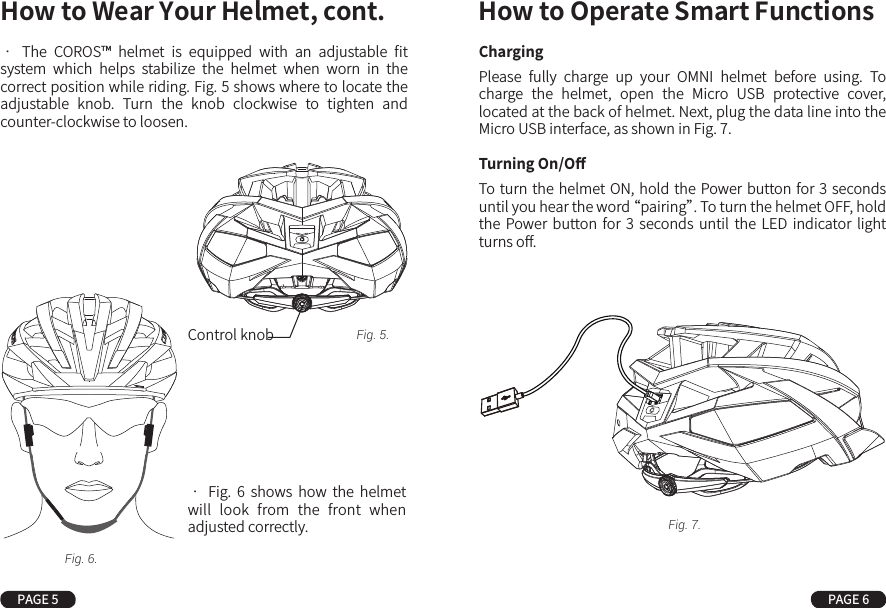 •  The  COROS™  helmet  is  equipped  with  an  adjustable  ﬁt system  which  helps  stabilize  the  helmet  when  worn  in  the correct position while riding. Fig. 5 shows where to locate the adjustable  knob.  Turn  the  knob  clockwise  to  tighten  and counter-clockwise to loosen.ChargingPlease  fully  charge  up  your  OMNI  helmet  before  using.  To charge  the  helmet,  open  the  Micro  USB  protective  cover, located at the back of helmet. Next, plug the data line into the Micro USB interface, as shown in Fig. 7.Turning On/OﬀTo turn the helmet ON, hold the Power button for 3 seconds until you hear the word “pairing”. To turn the helmet OFF, hold the  Power  button  for  3  seconds  until  the  LED  indicator  light turns oﬀ.•  Fig.  6  shows  how  the  helmet will  look  from  the  front  when adjusted correctly.How to Wear Your Helmet, cont. How to Operate Smart FunctionsPAGE 5 PAGE 6Control knobFig. 6.Fig. 5.Fig. 7.