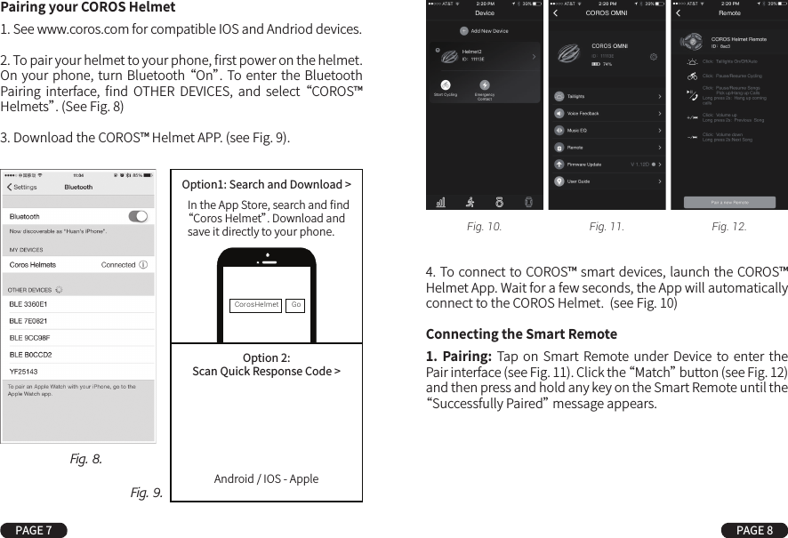 4. To connect to COROS™ smart devices, launch the COROS™ Helmet App. Wait for a few seconds, the App will automatically connect to the COROS Helmet.  (see Fig. 10)Connecting the Smart Remote1.  Pairing: Tap  on  Smart  Remote under  Device to enter the Pair interface (see Fig. 11). Click the “Match” button (see Fig. 12) and then press and hold any key on the Smart Remote until the “Successfully Paired” message appears.Pairing your COROS Helmet1. See www.coros.com for compatible IOS and Andriod devices.2. To pair your helmet to your phone, ﬁrst power on the helmet. On your phone,  turn Bluetooth “On”. To  enter the Bluetooth Pairing  interface,  ﬁnd  OTHER  DEVICES,  and  select “COROS™ Helmets”. (See Fig. 8)3. Download the COROS™ Helmet APP. (see Fig. 9).PAGE 7 PAGE 8Fig. 9.Fig. 8.Fig. 10. Fig. 11. Fig. 12.CorosHelmet GoOption1: Search and Download &gt;Option 2:Scan Quick Response Code &gt;In the App Store, search and ﬁnd“Coros Helmet”. Download andsave it directly to your phone.Android / IOS - Apple