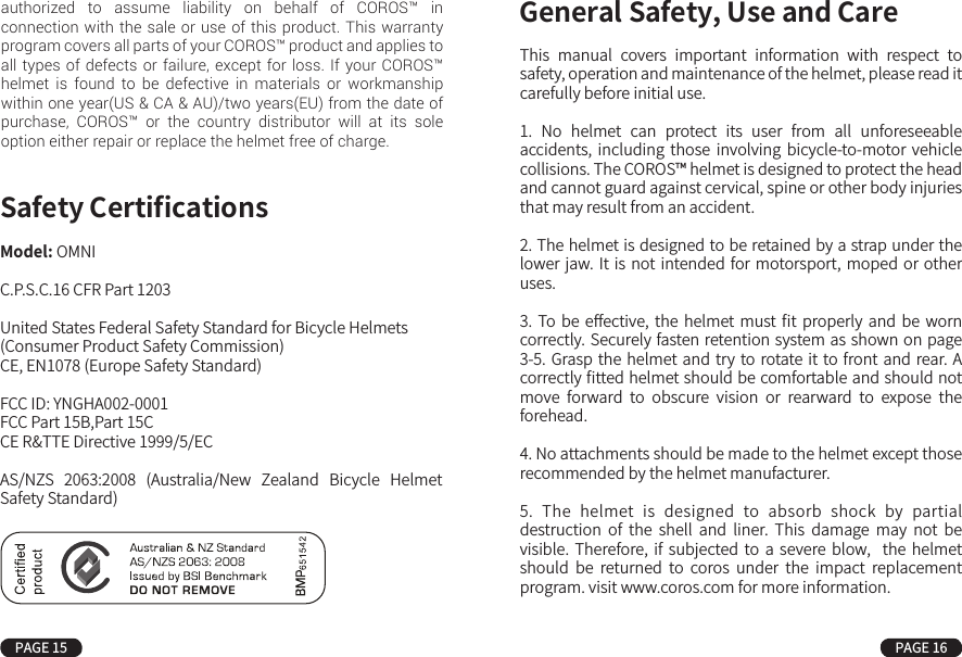 Model: OMNIC.P.S.C.16 CFR Part 1203United States Federal Safety Standard for Bicycle Helmets(Consumer Product Safety Commission)CE, EN1078 (Europe Safety Standard)FCC ID: YNGHA002-0001FCC Part 15B,Part 15CCE R&amp;TTE Directive 1999/5/ECAS/NZS  2063:2008  (Australia/New  Zealand  Bicycle  Helmet Safety Standard)Safety Certiﬁcations This  manual  covers  important  information  with  respect  to safety, operation and maintenance of the helmet, please read it carefully before initial use.1.  No  helmet  can  protect  its  user  from  all  unforeseeable accidents, including  those  involving  bicycle-to-motor  vehicle collisions. The COROS™ helmet is designed to protect the head and cannot guard against cervical, spine or other body injuries that may result from an accident.2. The helmet is designed to be retained by a strap under the lower jaw. It is not intended for motorsport, moped or  other uses.3.  To be  eﬀective,  the  helmet must ﬁt properly  and  be worn correctly. Securely fasten retention system as shown on page 3-5. Grasp the helmet and  try to rotate it to front and  rear. A correctly ﬁtted helmet should be comfortable and should not move  forward  to  obscure  vision  or  rearward  to  expose  the forehead.4. No attachments should be made to the helmet except those recommended by the helmet manufacturer.5.  The  helmet  is  designed  to  absorb  shock  by  partial destruction  of  the  shell  and  liner.  This  damage  may  not  be visible.  Therefore,  if  subjected to  a  severe  blow,    the  helmet should  be  returned  to  coros  under  the  impact  replacement program. visit www.coros.com for more information.General Safety, Use and CarePAGE 15 PAGE 16authorized to assume liability on behalf of COROS™ in connection with the sale or use of this product. This warranty program covers all parts of your COROS™ product and applies to all types of defects or failure, except for loss. If your COROS™ helmet is found to be defective in materials or workmanship within one year(US &amp; CA &amp; AU)/two years(EU) from the date of purchase, COROS™ or the country distributor will at its sole option either repair or replace the helmet free of charge.6.  The  helmet may  be  damaged  and  rendered ineﬀective by petroleum  and  petroleum  products,  cleaning  agents,  paints, adhesives, etc., without the damage being visible to the user.7. A helmet has a limited lifespan and should be replaced when it shows obvious signs of wear.8. This helmet should not be used by children while climbing or doing other activities where there is a risk of hanging or strangulation should the child become trapped Please keep the helmet out of reach from children under ﬁ ve.9. Please exercise care and good judgment whenever you ride. Comply with all trafﬁc laws and regulations and do your part to avoid accidents of any kind.10. Do not modify or remove any original components of your helmet, other than as recommended by COROS™. Doing so will void all COROS™ warranties.11. Keep your helmet charged with the USB charging adapter.12. Please mount the Smart Remote into the holder before each use.13. The product can be upgraded online through the COROS™ Application. Do not terminate power or force the helmet to turn off in the course of upgrading; this could lead to booting failures.14. The COROS™ helmet is water resistant.