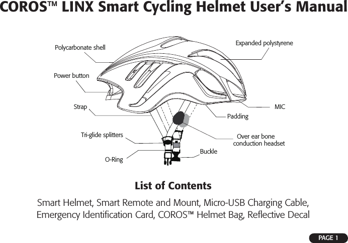 COROS™ LINX Smart Cycling Helmet User’s ManualPAGE 1List of ContentsSmart Helmet, Smart Remote and Mount, Micro-USB Charging Cable, Emergency Identiﬁ cation Card, COROS™ Helmet Bag, Reﬂ ective DecalPolycarbonate shellPower buttonExpanded polystyreneStrapTri-glide splittersBuckleO-RingPaddingMICOver ear bone conduction headset 