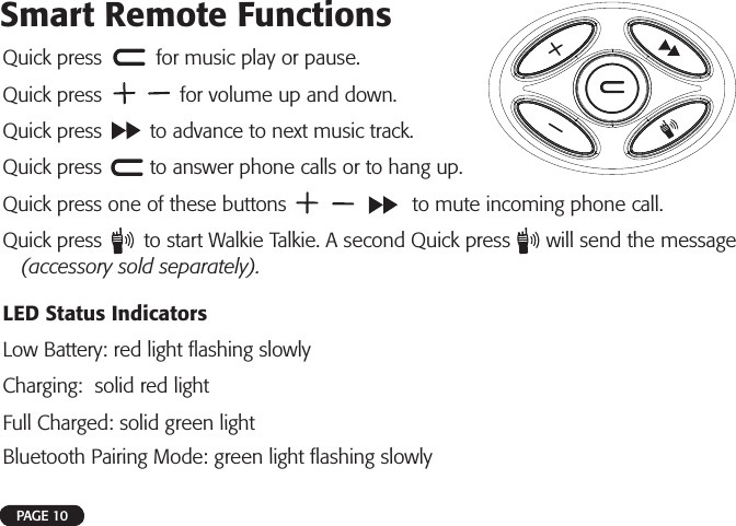 Quick press         for music play or pause.Quick press             for volume up and down.Quick press        to advance to next music track.Quick press        to answer phone calls or to hang up.Quick press one of these buttons                     to mute incoming phone call. Quick press       to start Walkie Talkie. A second Quick press      will send the message (accessory sold separately).LED Status IndicatorsLow Battery: red light ﬂ ashing slowlyCharging:  solid red lightFull Charged: solid green lightBluetooth Pairing Mode: green light ﬂ ashing slowlyPAGE 10Smart Remote Functions