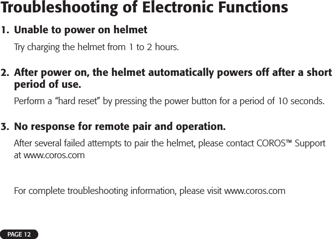PAGE 12Troubleshooting of Electronic Functions1. Unable to power on helmetTry charging the helmet from 1 to 2 hours.2. After power on, the helmet automatically powers off after a shortperiod of use.Perform a “hard reset” by pressing the power button for a period of 10 seconds.3. No response for remote pair and operation.After several failed attempts to pair the helmet, please contact COROS™ Supportat www.coros.comFor complete troubleshooting information, please visit www.coros.com 