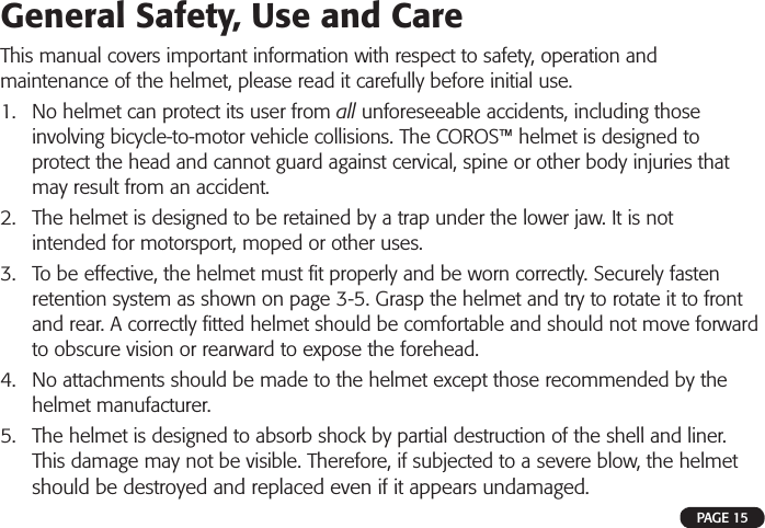 General Safety, Use and CareThis manual covers important information with respect to safety, operation and maintenance of the helmet, please read it carefully before initial use.1. No helmet can protect its user from all unforeseeable accidents, including thoseinvolving bicycle-to-motor vehicle collisions. The COROS™ helmet is designed toprotect the head and cannot guard against cervical, spine or other body injuries thatmay result from an accident.2. The helmet is designed to be retained by a trap under the lower jaw. It is notintended for motorsport, moped or other uses.3. To be effective, the helmet must ﬁ t properly and be worn correctly. Securely fastenretention system as shown on page 3-5. Grasp the helmet and try to rotate it to frontand rear. A correctly ﬁ tted helmet should be comfortable and should not move forwardto obscure vision or rearward to expose the forehead.4. No attachments should be made to the helmet except those recommended by thehelmet manufacturer.5. The helmet is designed to absorb shock by partial destruction of the shell and liner.This damage may not be visible. Therefore, if subjected to a severe blow, the helmetshould be destroyed and replaced even if it appears undamaged.PAGE 15