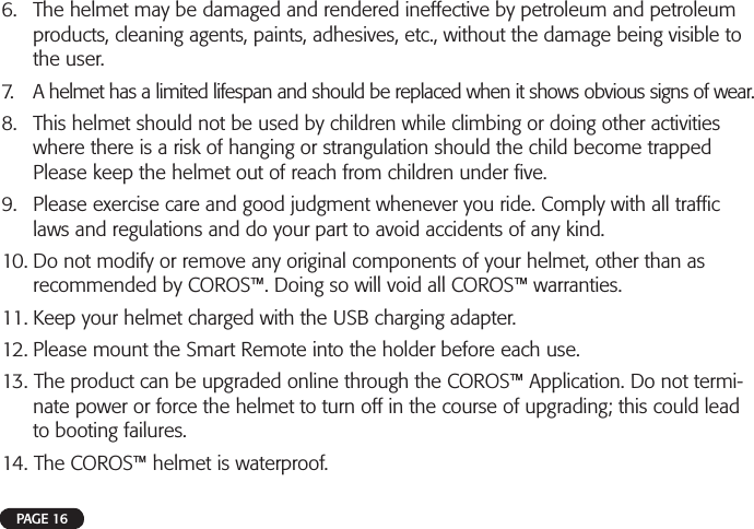 6. The helmet may be damaged and rendered ineffective by petroleum and petroleumproducts, cleaning agents, paints, adhesives, etc., without the damage being visible tothe user.7. A helmet has a limited lifespan and should be replaced when it shows obvious signs of wear.8. This helmet should not be used by children while climbing or doing other activitieswhere there is a risk of hanging or strangulation should the child become trappedPlease keep the helmet out of reach from children under ﬁ ve.9. Please exercise care and good judgment whenever you ride. Comply with all trafﬁ claws and regulations and do your part to avoid accidents of any kind.10. Do not modify or remove any original components of your helmet, other than asrecommended by COROS™. Doing so will void all COROS™ warranties.11. Keep your helmet charged with the USB charging adapter.12. Please mount the Smart Remote into the holder before each use.13. The product can be upgraded online through the COROS™ Application. Do not termi-nate power or force the helmet to turn off in the course of upgrading; this could leadto booting failures.14. The COROS™ helmet is waterproof.PAGE 16