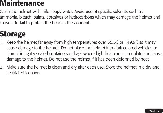 MaintenanceClean the helmet with mild soapy water. Avoid use of speciﬁ c solvents such as ammonia, bleach, paints, abrasives or hydrocarbons which may damage the helmet and cause it to fail to protect the head in the accident.Storage1. Keep the helmet far away from high temperatures over 65.5C or 149.9F, as it maycause damage to the helmet. Do not place the helmet into dark colored vehicles or store it in tightly sealed containers or bags where high heat can accumulate and cause damage to the helmet. Do not use the helmet if it has been deformed by heat.2. Make sure the helmet is clean and dry after each use. Store the helmet in a dry andventilated location.PAGE 17