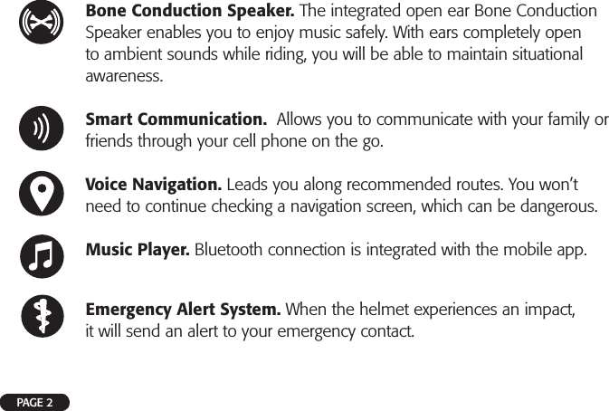 PAGE 2Bone Conduction Speaker. The integrated open ear Bone Conduction Speaker enables you to enjoy music safely. With ears completely open to ambient sounds while riding, you will be able to maintain situational awareness.Smart Communication.  Allows you to communicate with your family or friends through your cell phone on the go.Voice Navigation. Leads you along recommended routes. You won’t need to continue checking a navigation screen, which can be dangerous.Music Player. Bluetooth connection is integrated with the mobile app.Emergency Alert System. When the helmet experiences an impact, it will send an alert to your emergency contact.
