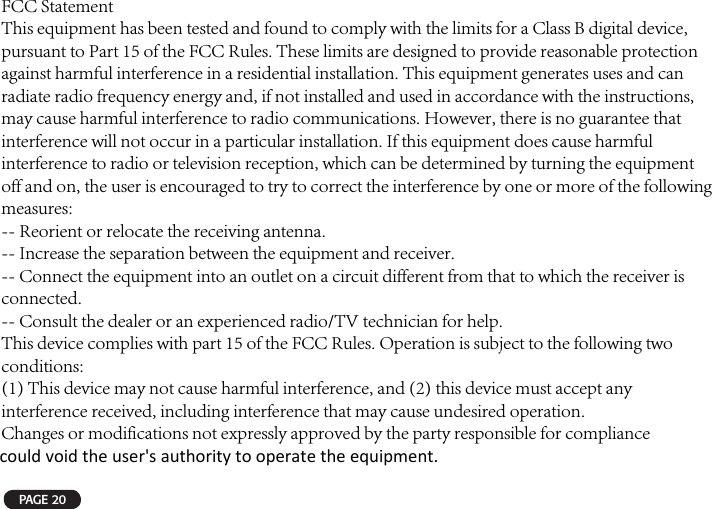 PAGE 20FCC StatementThis equipment has been tested and found to comply with the limits for a Class B digital device, pursuant to Part 15 of the FCC Rules. These limits are designed to provide reasonable protection against harmful interference in a residential installation. This equipment generates uses and can radiate radio frequency energy and, if not installed and used in accordance with the instructions, may cause harmful interference to radio communications. However, there is no guarantee that interference will not occur in a particular installation. If this equipment does cause harmful interference to radio or television reception, which can be determined by turning the equipment off and on, the user is encouraged to try to correct the interference by one or more of the following measures:-- Reorient or relocate the receiving antenna.-- Increase the separation between the equipment and receiver.-- Connect the equipment into an outlet on a circuit different from that to which the receiver is connected.-- Consult the dealer or an experienced radio/TV technician for help.This device complies with part 15 of the FCC Rules. Operation is subject to the following two conditions:(1) This device may not cause harmful interference, and (2) this device must accept any interference received, including interference that may cause undesired operation.Changes or modifications not expressly approved by the party responsible for compliancecould void the user&apos;s authority to operate the equipment. 