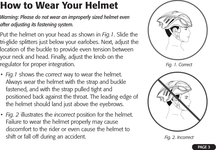 PAGE 3How to Wear Your Helmet Warning: Please do not wear an improperly sized helmet even after adjusting its fastening system.Put the helmet on your head as shown in Fig.1. Slide the tri-glide splitters just below your earlobes. Next, adjust the location of the buckle to provide even tension between your neck and head. Finally, adjust the knob on the regulator for proper integration.•  Fig.1 shows the correct way to wear the helmet. Always wear the helmet with the strap and buckle fastened, and with the strap pulled tight and positioned back against the throat. The leading edge of the helmet should land just above the eyebrows.  •  Fig. 2 illustrates the incorrect position for the helmet. Failure to wear the helmet properly may cause discomfort to the rider or even cause the helmet to shift or fall off during an accident.Fig. 1. CorrectFig. 2. Incorrect