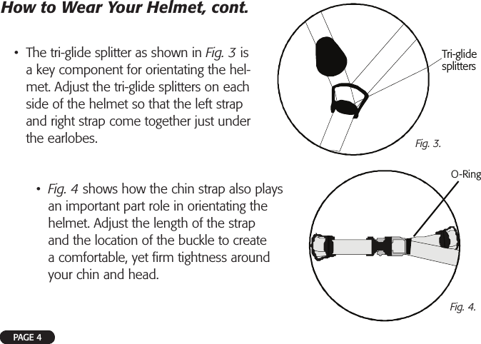 PAGE 4•  The tri-glide splitter as shown in Fig. 3 is a key component for orientating the hel-met. Adjust the tri-glide splitters on each side of the helmet so that the left strap and right strap come together just under the earlobes.How to Wear Your Helmet, cont.Tri-glidesplittersORing-Fig. 3.Fig. 4.•  Fig. 4 shows how the chin strap also plays an important part role in orientating the helmet. Adjust the length of the strap and the location of the buckle to create a comfortable, yet ﬁ rm tightness around your chin and head.