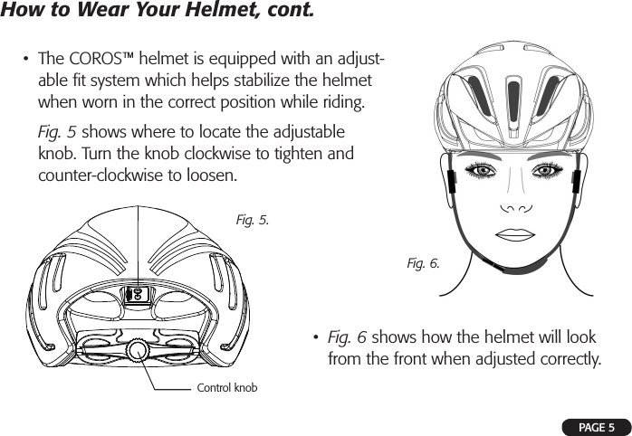 PAGE 5•  The COROS™ helmet is equipped with an adjust-able ﬁ t system which helps stabilize the helmet when worn in the correct position while riding.  Fig. 5 shows where to locate the adjustable knob. Turn the knob clockwise to tighten and counter-clockwise to loosen.How to Wear Your Helmet, cont.Fig. 5.•  Fig. 6 shows how the helmet will look from the front when adjusted correctly.Fig. 6.Control knob