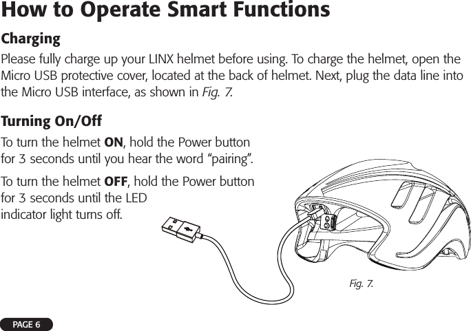 How to Operate Smart FunctionsChargingPlease fully charge up your LINX helmet before using. To charge the helmet, open the Micro USB protective cover, located at the back of helmet. Next, plug the data line into the Micro USB interface, as shown in Fig. 7.Turning On/OffTo turn the helmet ON, hold the Power button for 3 seconds until you hear the word “pairing”. To turn the helmet OFF, hold the Power button for 3 seconds until the LED indicator light turns off.PAGE 6Fig. 7.