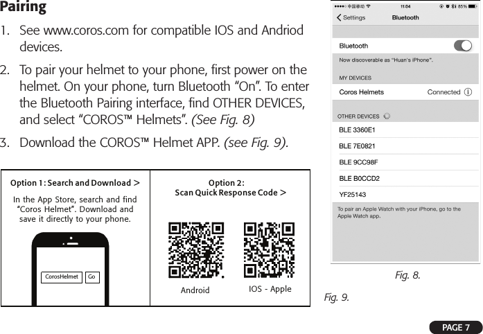 Pairing1. See www.coros.com for compatible IOS and Andrioddevices.2. To pair your helmet to your phone, ﬁrst power on thehelmet. On your phone, turn Bluetooth “On”. To enterthe Bluetooth Pairing interface, ﬁnd OTHER DEVICES,and select “COROS™ Helmets”. (See Fig. 8)3. Download the COROS™ Helmet APP. (see Fig. 9).Fig. 9.Fig. 8.PAGE 7CorosHelmet GoOption 1: Search and Download &gt; Option 2:Scan Quick Response Code &gt;In the App Store, search and find “Coros Helmet”. Download and save it directly to your phone.Android IOS - Apple