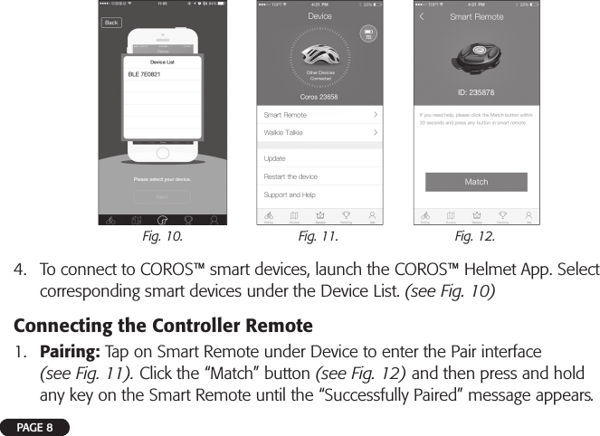 4.  To connect to COROS™ smart devices, launch the COROS™ Helmet App. Select corresponding smart devices under the Device List. (see Fig. 10)Connecting the Controller Remote1.  Pairing: Tap on Smart Remote under Device to enter the Pair interface (see Fig. 11). Click the “Match” button (see Fig. 12) and then press and hold any key on the Smart Remote until the “Successfully Paired” message appears.Fig. 10. Fig. 11. Fig. 12.PAGE 8