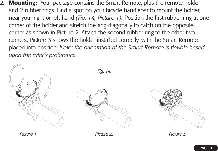 !!!2. Mounting:  Your package contains the Smart Remote, plus the remote holderand 2 rubber rings. Find a spot on your bicycle handlebar to mount the holder,near your right or left hand (Fig. 14, Picture 1). Position the ﬁ rst rubber ring at onecorner of the holder and stretch the ring diagonally to catch on the oppositecorner as shown in Picture 2. Attach the second rubber ring to the other twocorners. Picture 3 shows the holder installed correctly, with the Smart Remoteplaced into position. Note: the orientation of the Smart Remote is ﬂ exible basedupon the rider’s preference.Fig. 14.Picture 1. Picture 2. Picture 3.PAGE 9