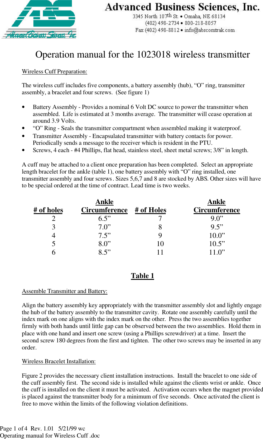 Page 1 of 4  Rev. 1.01   5/21/99 wcOperating manual for Wireless Cuff .docOperation manual for the 1023018 wireless transmitterWireless Cuff Preparation:The wireless cuff includes five components, a battery assembly (hub), “O” ring, transmitterassembly, a bracelet and four screws.  (See figure 1)• Battery Assembly - Provides a nominal 6 Volt DC source to power the transmitter whenassembled.  Life is estimated at 3 months average.  The transmitter will cease operation ataround 3.9 Volts.• “O” Ring - Seals the transmitter compartment when assembled making it waterproof.• Transmitter Assembly - Encapsulated transmitter with battery contacts for power.Periodically sends a message to the receiver which is resident in the PTU.• Screws, 4 each - #4 Phillips, flat head, stainless steel, sheet metal screws; 3/8” in length.A cuff may be attached to a client once preparation has been completed.  Select an appropriatelength bracelet for the ankle (table 1), one battery assembly with “O” ring installed, onetransmitter assembly and four screws. Sizes 5,6,7 and 8 are stocked by ABS. Other sizes will haveto be special ordered at the time of contract. Lead time is two weeks.   # of holes AnkleCircumference   # of Holes AnkleCircumference 2 6.5”  7 9.0” 3 7.0”  8 9.5” 4 7.5”  9 10.0” 5 8.0”  10  10.5” 6 8.5”  11  11.0”     Table 1Assemble Transmitter and Battery:Align the battery assembly key appropriately with the transmitter assembly slot and lightly engagethe hub of the battery assembly to the transmitter cavity.  Rotate one assembly carefully until theindex mark on one aligns with the index mark on the other.  Press the two assemblies togetherfirmly with both hands until little gap can be observed between the two assemblies.  Hold them inplace with one hand and insert one screw (using a Phillips screwdriver) at a time.  Insert thesecond screw 180 degrees from the first and tighten.  The other two screws may be inserted in anyorder.Wireless Bracelet Installation:Figure 2 provides the necessary client installation instructions.  Install the bracelet to one side ofthe cuff assembly first.  The second side is installed while against the clients wrist or ankle.  Oncethe cuff is installed on the client it must be activated.  Activation occurs when the magnet providedis placed against the transmitter body for a minimum of five seconds.  Once activated the client isfree to move within the limits of the following violation definitions.