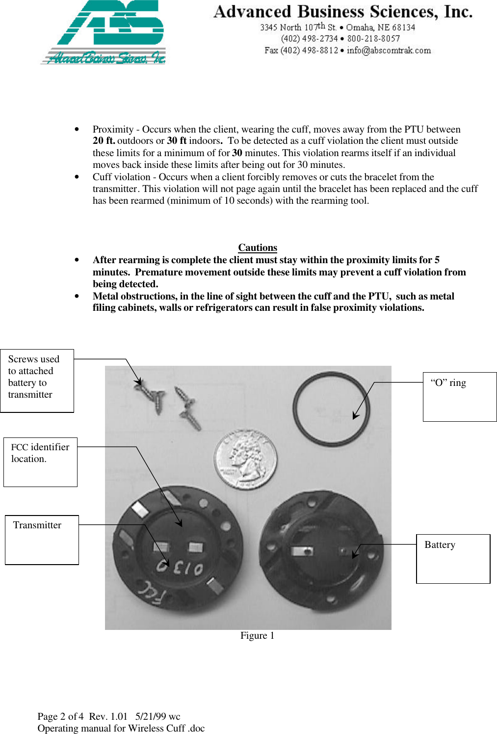 Page 2 of 4  Rev. 1.01   5/21/99 wcOperating manual for Wireless Cuff .doc• Proximity - Occurs when the client, wearing the cuff, moves away from the PTU between20 ft. outdoors or 30 ft indoors.  To be detected as a cuff violation the client must outsidethese limits for a minimum of for 30 minutes. This violation rearms itself if an individualmoves back inside these limits after being out for 30 minutes.• Cuff violation - Occurs when a client forcibly removes or cuts the bracelet from thetransmitter. This violation will not page again until the bracelet has been replaced and the cuffhas been rearmed (minimum of 10 seconds) with the rearming tool. Cautions• After rearming is complete the client must stay within the proximity limits for 5minutes.  Premature movement outside these limits may prevent a cuff violation frombeing detected.• Metal obstructions, in the line of sight between the cuff and the PTU,  such as metalfiling cabinets, walls or refrigerators can result in false proximity violations.Figure 1TransmitterBattery“O” ringScrews usedto attachedbattery totransmitterFCC identifierlocation.