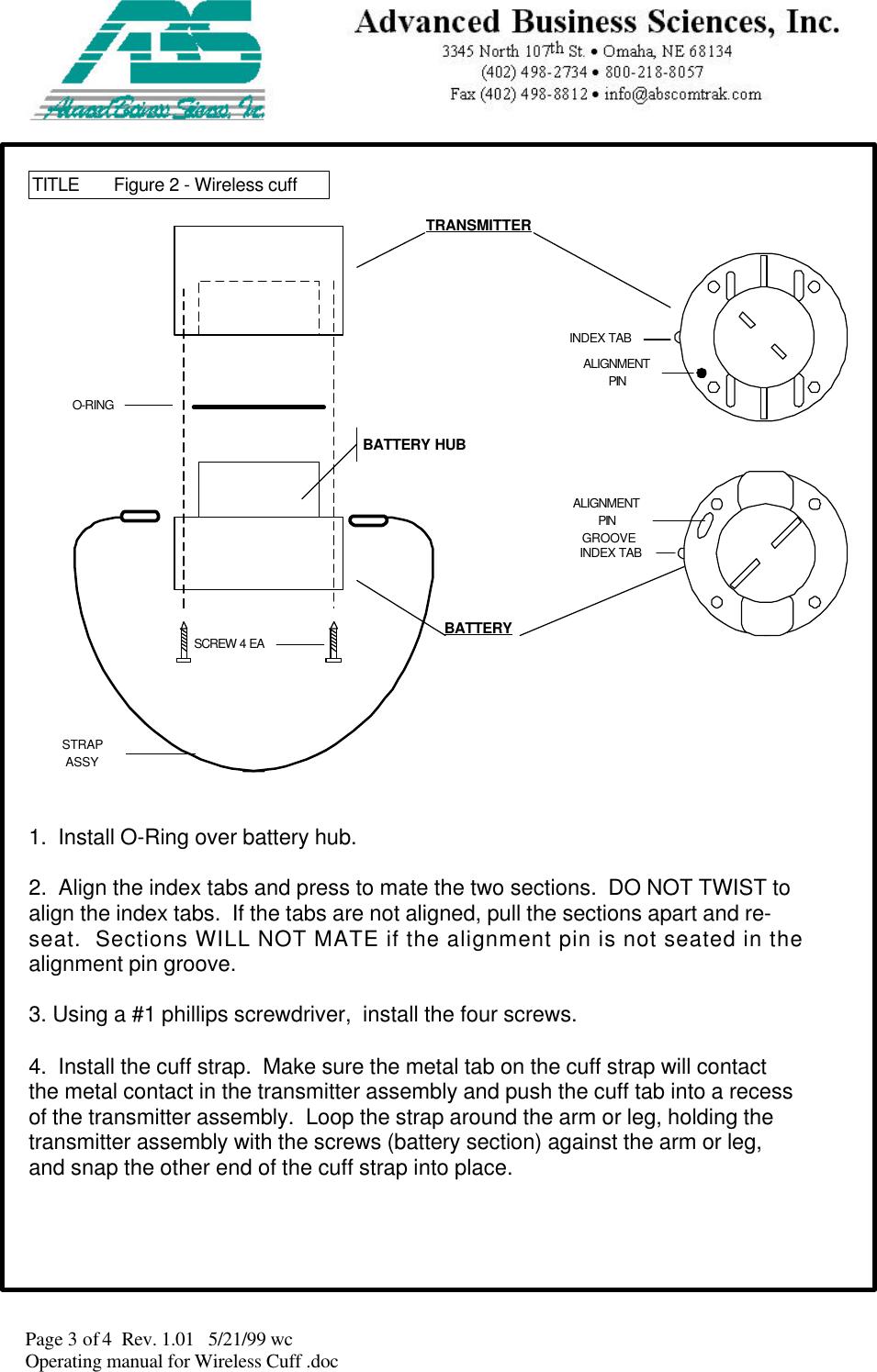 Page 3 of 4  Rev. 1.01   5/21/99 wcOperating manual for Wireless Cuff .docALIGNMENTPINGROOVEINDEX TABINDEX TABALIGNMENTPINTITLE Figure 2 - Wireless cuff1.  Install O-Ring over battery hub.2.  Align the index tabs and press to mate the two sections.  DO NOT TWIST toalign the index tabs.  If the tabs are not aligned, pull the sections apart and re-seat.  Sections WILL NOT MATE if the alignment pin is not seated in thealignment pin groove.3. Using a #1 phillips screwdriver,  install the four screws.4.  Install the cuff strap.  Make sure the metal tab on the cuff strap will contactthe metal contact in the transmitter assembly and push the cuff tab into a recessof the transmitter assembly.  Loop the strap around the arm or leg, holding thetransmitter assembly with the screws (battery section) against the arm or leg,and snap the other end of the cuff strap into place.O-RINGSCREW 4 EASTRAPASSYBATTERYTRANSMITTERBATTERY HUB