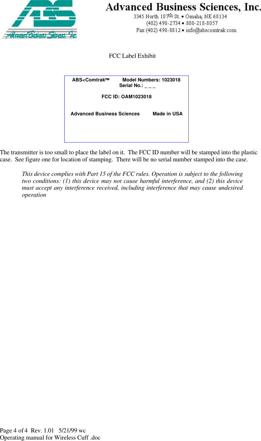 Page 4 of 4  Rev. 1.01   5/21/99 wcOperating manual for Wireless Cuff .docFCC Label ExhibitThe transmitter is too small to place the label on it.  The FCC ID number will be stamped into the plasticcase.  See figure one for location of stamping.  There will be no serial number stamped into the case.This device complies with Part 15 of the FCC rules. Operation is subject to the followingtwo conditions: (1) this device may not cause harmful interference, and (2) this devicemust accept any interference received, including interference that may cause undesiredoperationABS&lt;Comtrak         Model Numbers: 1023018                                       Serial No.: _ _ _FCC ID: OAM1023018Advanced Business Sciences         Made in USA