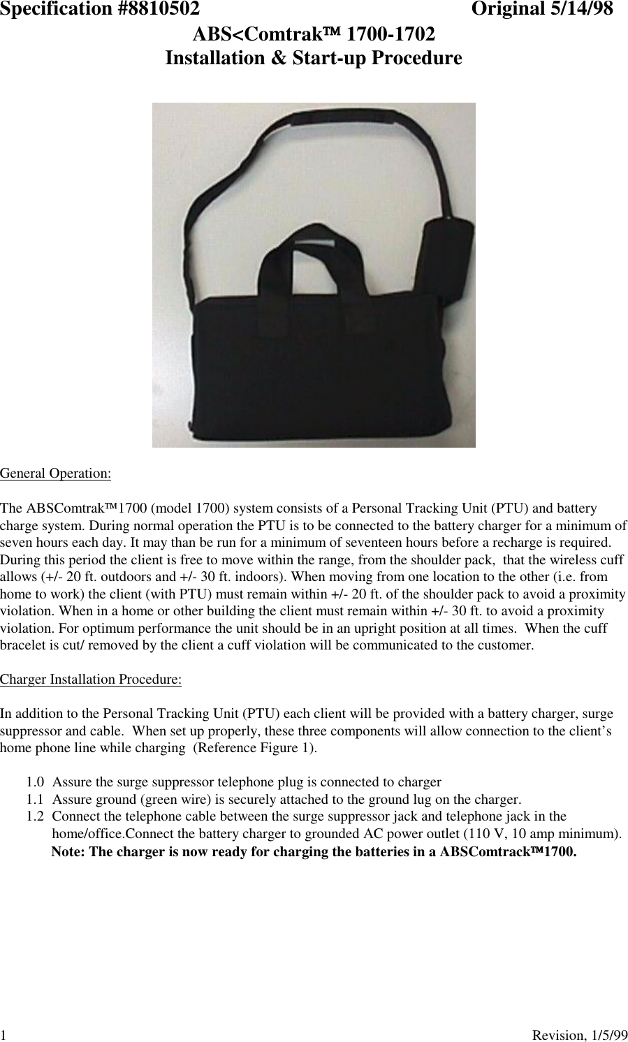 Specification #8810502 Original 5/14/98ABS&lt;Comtrak 1700-1702Installation &amp; Start-up Procedure1                                          Revision, 1/5/99General Operation:The ABSComtrak1700 (model 1700) system consists of a Personal Tracking Unit (PTU) and batterycharge system. During normal operation the PTU is to be connected to the battery charger for a minimum ofseven hours each day. It may than be run for a minimum of seventeen hours before a recharge is required.During this period the client is free to move within the range, from the shoulder pack,  that the wireless cuffallows (+/- 20 ft. outdoors and +/- 30 ft. indoors). When moving from one location to the other (i.e. fromhome to work) the client (with PTU) must remain within +/- 20 ft. of the shoulder pack to avoid a proximityviolation. When in a home or other building the client must remain within +/- 30 ft. to avoid a proximityviolation. For optimum performance the unit should be in an upright position at all times.  When the cuffbracelet is cut/ removed by the client a cuff violation will be communicated to the customer.Charger Installation Procedure:In addition to the Personal Tracking Unit (PTU) each client will be provided with a battery charger, surgesuppressor and cable.  When set up properly, these three components will allow connection to the client’shome phone line while charging  (Reference Figure 1).1.0  Assure the surge suppressor telephone plug is connected to charger1.1  Assure ground (green wire) is securely attached to the ground lug on the charger.1.2  Connect the telephone cable between the surge suppressor jack and telephone jack in thehome/office.Connect the battery charger to grounded AC power outlet (110 V, 10 amp minimum).Note: The charger is now ready for charging the batteries in a ABSComtrack1700.