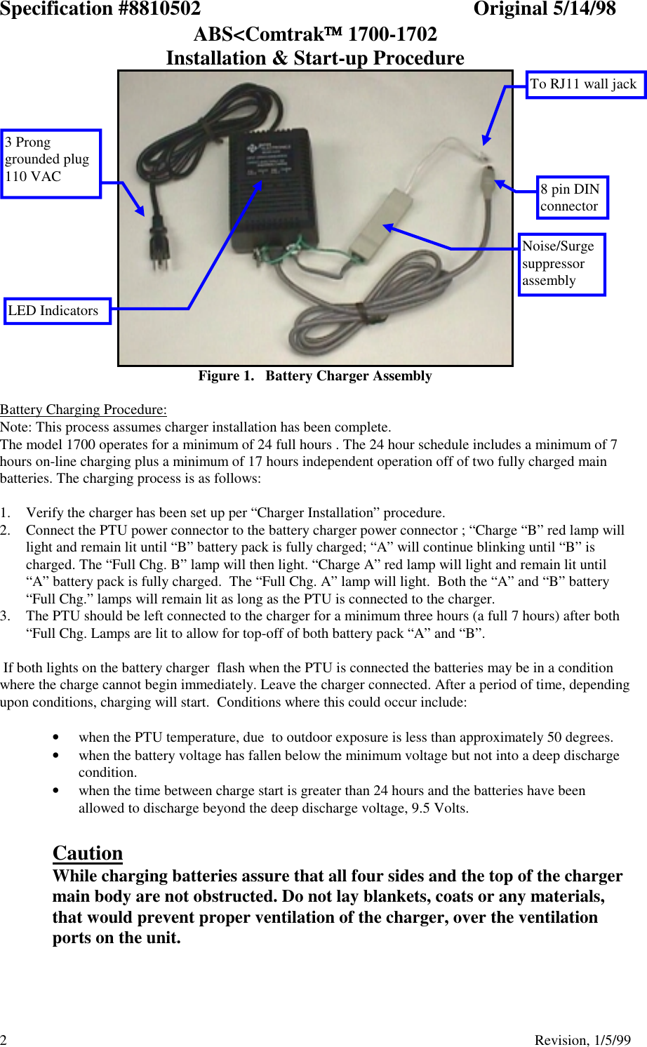 Specification #8810502 Original 5/14/98ABS&lt;Comtrak 1700-1702Installation &amp; Start-up Procedure2                                          Revision, 1/5/99Figure 1.   Battery Charger AssemblyBattery Charging Procedure:Note: This process assumes charger installation has been complete.The model 1700 operates for a minimum of 24 full hours . The 24 hour schedule includes a minimum of 7hours on-line charging plus a minimum of 17 hours independent operation off of two fully charged mainbatteries. The charging process is as follows:1. Verify the charger has been set up per “Charger Installation” procedure.2. Connect the PTU power connector to the battery charger power connector ; “Charge “B” red lamp willlight and remain lit until “B” battery pack is fully charged; “A” will continue blinking until “B” ischarged. The “Full Chg. B” lamp will then light. “Charge A” red lamp will light and remain lit until“A” battery pack is fully charged.  The “Full Chg. A” lamp will light.  Both the “A” and “B” battery“Full Chg.” lamps will remain lit as long as the PTU is connected to the charger.3. The PTU should be left connected to the charger for a minimum three hours (a full 7 hours) after both“Full Chg. Lamps are lit to allow for top-off of both battery pack “A” and “B”. If both lights on the battery charger  flash when the PTU is connected the batteries may be in a conditionwhere the charge cannot begin immediately. Leave the charger connected. After a period of time, dependingupon conditions, charging will start.  Conditions where this could occur include:• when the PTU temperature, due  to outdoor exposure is less than approximately 50 degrees.• when the battery voltage has fallen below the minimum voltage but not into a deep dischargecondition.• when the time between charge start is greater than 24 hours and the batteries have beenallowed to discharge beyond the deep discharge voltage, 9.5 Volts.CautionWhile charging batteries assure that all four sides and the top of the chargermain body are not obstructed. Do not lay blankets, coats or any materials,that would prevent proper ventilation of the charger, over the ventilationports on the unit.LED Indicators8 pin DINconnectorTo RJ11 wall jackNoise/Surgesuppressorassembly3 Pronggrounded plug110 VAC