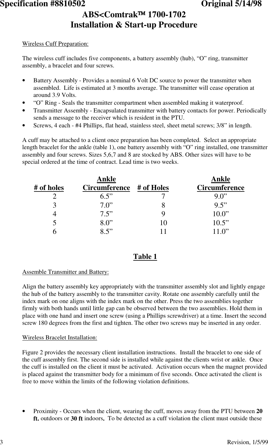 Specification #8810502 Original 5/14/98ABS&lt;Comtrak 1700-1702Installation &amp; Start-up Procedure3                                          Revision, 1/5/99Wireless Cuff Preparation:The wireless cuff includes five components, a battery assembly (hub), “O” ring, transmitterassembly, a bracelet and four screws.• Battery Assembly - Provides a nominal 6 Volt DC source to power the transmitter whenassembled.  Life is estimated at 3 months average. The transmitter will cease operation ataround 3.9 Volts.• “O” Ring - Seals the transmitter compartment when assembled making it waterproof.• Transmitter Assembly - Encapsulated transmitter with battery contacts for power. Periodicallysends a message to the receiver which is resident in the PTU.• Screws, 4 each - #4 Phillips, flat head, stainless steel, sheet metal screws; 3/8” in length.A cuff may be attached to a client once preparation has been completed.  Select an appropriatelength bracelet for the ankle (table 1), one battery assembly with “O” ring installed, one transmitterassembly and four screws. Sizes 5,6,7 and 8 are stocked by ABS. Other sizes will have to bespecial ordered at the time of contract. Lead time is two weeks.   # of holes AnkleCircumference   # of Holes AnkleCircumference 2 6.5”  7 9.0” 3 7.0”  8 9.5” 4 7.5”  9 10.0” 5 8.0”  10  10.5” 6 8.5”  11  11.0”   Table 1Assemble Transmitter and Battery:Align the battery assembly key appropriately with the transmitter assembly slot and lightly engagethe hub of the battery assembly to the transmitter cavity. Rotate one assembly carefully until theindex mark on one aligns with the index mark on the other. Press the two assemblies togetherfirmly with both hands until little gap can be observed between the two assemblies. Hold them inplace with one hand and insert one screw (using a Phillips screwdriver) at a time. Insert the secondscrew 180 degrees from the first and tighten. The other two screws may be inserted in any order.Wireless Bracelet Installation:Figure 2 provides the necessary client installation instructions.  Install the bracelet to one side ofthe cuff assembly first. The second side is installed while against the clients wrist or ankle.  Oncethe cuff is installed on the client it must be activated.  Activation occurs when the magnet providedis placed against the transmitter body for a minimum of five seconds. Once activated the client isfree to move within the limits of the following violation definitions.• Proximity - Occurs when the client, wearing the cuff, moves away from the PTU between 20ft. outdoors or 30 ft indoors.  To be detected as a cuff violation the client must outside these