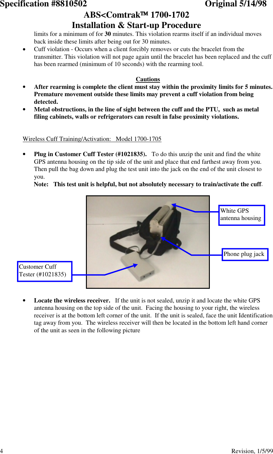 Specification #8810502 Original 5/14/98ABS&lt;Comtrak 1700-1702Installation &amp; Start-up Procedure4                                          Revision, 1/5/99limits for a minimum of for 30 minutes. This violation rearms itself if an individual movesback inside these limits after being out for 30 minutes.• Cuff violation - Occurs when a client forcibly removes or cuts the bracelet from thetransmitter. This violation will not page again until the bracelet has been replaced and the cuffhas been rearmed (minimum of 10 seconds) with the rearming tool.  Cautions• After rearming is complete the client must stay within the proximity limits for 5 minutes.Premature movement outside these limits may prevent a cuff violation from beingdetected.• Metal obstructions, in the line of sight between the cuff and the PTU,  such as metalfiling cabinets, walls or refrigerators can result in false proximity violations.Wireless Cuff Training/Activation:   Model 1700-1705• Plug in Customer Cuff Tester (#1021835).   To do this unzip the unit and find the whiteGPS antenna housing on the tip side of the unit and place that end farthest away from you.Then pull the bag down and plug the test unit into the jack on the end of the unit closest toyou.       Note:   This test unit is helpful, but not absolutely necessary to train/activate the cuff.• Locate the wireless receiver.   If the unit is not sealed, unzip it and locate the white GPSantenna housing on the top side of the unit.  Facing the housing to your right, the wirelessreceiver is at the bottom left corner of the unit.  If the unit is sealed, face the unit Identificationtag away from you.  The wireless receiver will then be located in the bottom left hand cornerof the unit as seen in the following pictureWhite GPSantenna housingCustomer CuffTester (#1021835)Phone plug jack