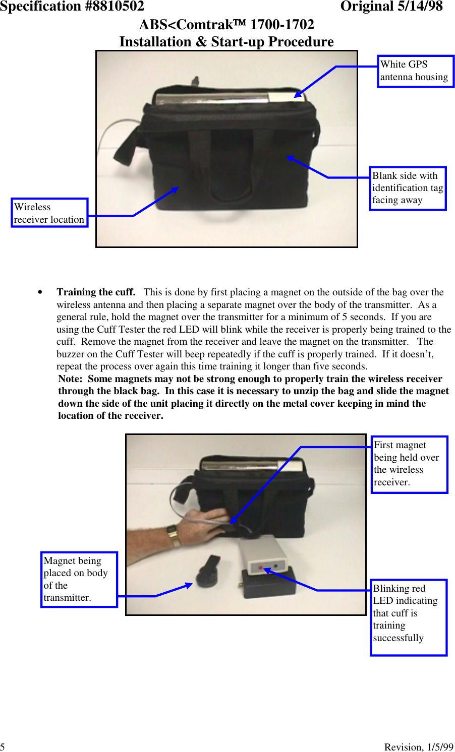 Specification #8810502 Original 5/14/98ABS&lt;Comtrak 1700-1702Installation &amp; Start-up Procedure5                                          Revision, 1/5/99• Training the cuff.   This is done by first placing a magnet on the outside of the bag over thewireless antenna and then placing a separate magnet over the body of the transmitter.  As ageneral rule, hold the magnet over the transmitter for a minimum of 5 seconds.  If you areusing the Cuff Tester the red LED will blink while the receiver is properly being trained to thecuff.  Remove the magnet from the receiver and leave the magnet on the transmitter.   Thebuzzer on the Cuff Tester will beep repeatedly if the cuff is properly trained.  If it doesn’t,repeat the process over again this time training it longer than five seconds.Note:  Some magnets may not be strong enough to properly train the wireless receiverthrough the black bag.  In this case it is necessary to unzip the bag and slide the magnetdown the side of the unit placing it directly on the metal cover keeping in mind thelocation of the receiver.White GPSantenna housingWirelessreceiver locationBlank side withidentification tagfacing awayBlinking redLED indicatingthat cuff istrainingsuccessfullyMagnet beingplaced on bodyof thetransmitter.First magnetbeing held overthe wirelessreceiver.