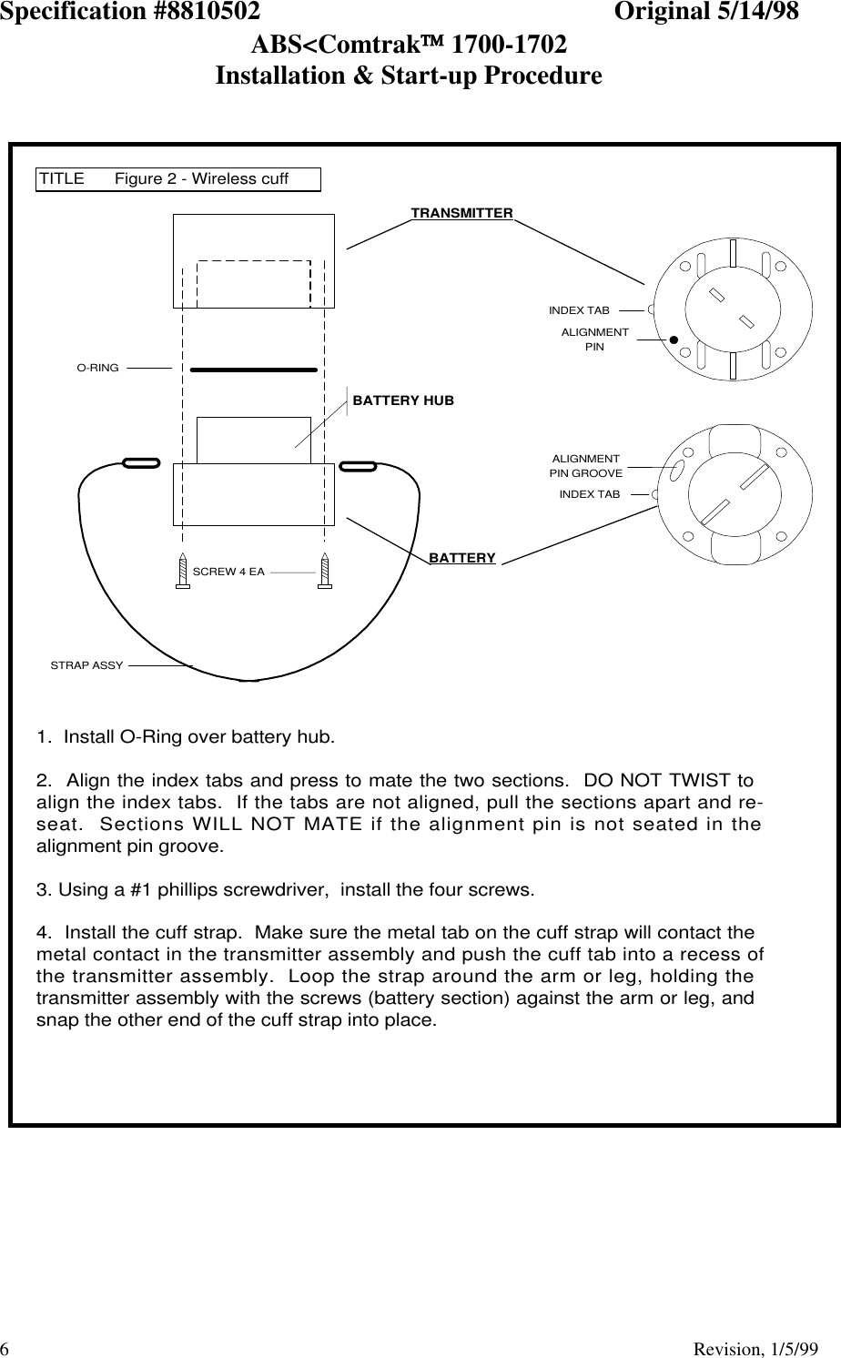 Specification #8810502 Original 5/14/98ABS&lt;Comtrak 1700-1702Installation &amp; Start-up Procedure6                                          Revision, 1/5/99ALIGNMENTPIN GROOVEINDEX TABINDEX TABALIGNMENTPINTITLE Figure 2 - Wireless cuff1.  Install O-Ring over battery hub.2.  Align the index tabs and press to mate the two sections.  DO NOT TWIST toalign the index tabs.  If the tabs are not aligned, pull the sections apart and re-seat.  Sections WILL NOT MATE if the alignment pin is not seated in thealignment pin groove.3. Using a #1 phillips screwdriver,  install the four screws.4.  Install the cuff strap.  Make sure the metal tab on the cuff strap will contact themetal contact in the transmitter assembly and push the cuff tab into a recess ofthe transmitter assembly.  Loop the strap around the arm or leg, holding thetransmitter assembly with the screws (battery section) against the arm or leg, andsnap the other end of the cuff strap into place.O-RINGSCREW 4 EASTRAP ASSYBATTERYTRANSMITTERBATTERY HUB