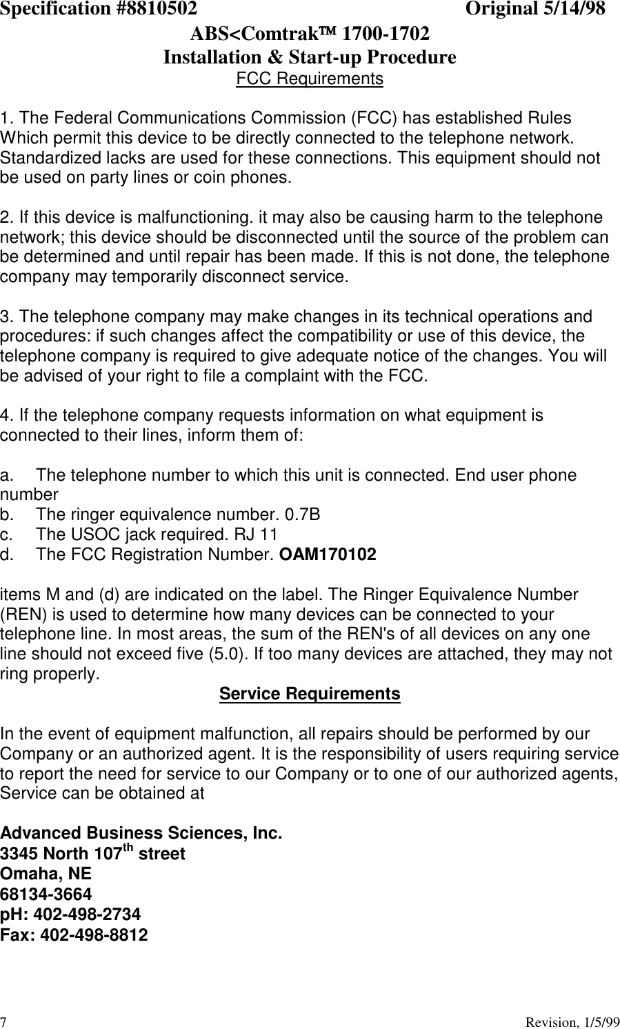 Specification #8810502 Original 5/14/98ABS&lt;Comtrak 1700-1702Installation &amp; Start-up Procedure7                                          Revision, 1/5/99FCC Requirements1. The Federal Communications Commission (FCC) has established RulesWhich permit this device to be directly connected to the telephone network.Standardized lacks are used for these connections. This equipment should notbe used on party lines or coin phones.2. If this device is malfunctioning. it may also be causing harm to the telephonenetwork; this device should be disconnected until the source of the problem canbe determined and until repair has been made. If this is not done, the telephonecompany may temporarily disconnect service.3. The telephone company may make changes in its technical operations andprocedures: if such changes affect the compatibility or use of this device, thetelephone company is required to give adequate notice of the changes. You willbe advised of your right to file a complaint with the FCC.4. If the telephone company requests information on what equipment isconnected to their lines, inform them of:a. The telephone number to which this unit is connected. End user phonenumberb. The ringer equivalence number. 0.7Bc. The USOC jack required. RJ 11d.  The FCC Registration Number. OAM170102items M and (d) are indicated on the label. The Ringer Equivalence Number(REN) is used to determine how many devices can be connected to yourtelephone line. In most areas, the sum of the REN&apos;s of all devices on any oneline should not exceed five (5.0). If too many devices are attached, they may notring properly. Service RequirementsIn the event of equipment malfunction, all repairs should be performed by ourCompany or an authorized agent. It is the responsibility of users requiring serviceto report the need for service to our Company or to one of our authorized agents,Service can be obtained atAdvanced Business Sciences, Inc.3345 North 107th streetOmaha, NE68134-3664pH: 402-498-2734Fax: 402-498-8812