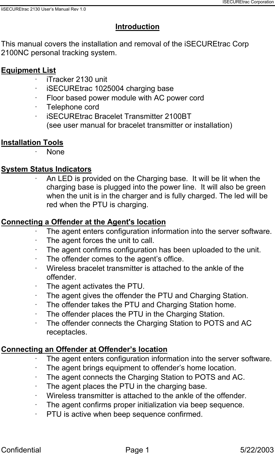 ISECUREtrac Corporation iiSECUREtrac 2130 User’s Manual Rev 1.0 Confidential Page 1  5/22/2003 Introduction  This manual covers the installation and removal of the iSECUREtrac Corp 2100NC personal tracking system.  Equipment List ·  iTracker 2130 unit ·  iSECUREtrac 1025004 charging base ·  Floor based power module with AC power cord ·  Telephone cord ·  iSECUREtrac Bracelet Transmitter 2100BT (see user manual for bracelet transmitter or installation)  Installation Tools ·  None  System Status Indicators ·  An LED is provided on the Charging base.  It will be lit when the charging base is plugged into the power line.  It will also be green when the unit is in the charger and is fully charged. The led will be red when the PTU is charging.  Connecting a Offender at the Agent&apos;s location ·  The agent enters configuration information into the server software. ·  The agent forces the unit to call. ·  The agent confirms configuration has been uploaded to the unit. ·  The offender comes to the agent’s office. ·  Wireless bracelet transmitter is attached to the ankle of the offender. ·  The agent activates the PTU. ·  The agent gives the offender the PTU and Charging Station. ·  The offender takes the PTU and Charging Station home. ·  The offender places the PTU in the Charging Station. ·  The offender connects the Charging Station to POTS and AC receptacles.  Connecting an Offender at Offender’s location ·  The agent enters configuration information into the server software. ·  The agent brings equipment to offender’s home location. ·  The agent connects the Charging Station to POTS and AC. ·  The agent places the PTU in the charging base. ·  Wireless transmitter is attached to the ankle of the offender. ·  The agent confirms proper initialization via beep sequence. ·  PTU is active when beep sequence confirmed.  