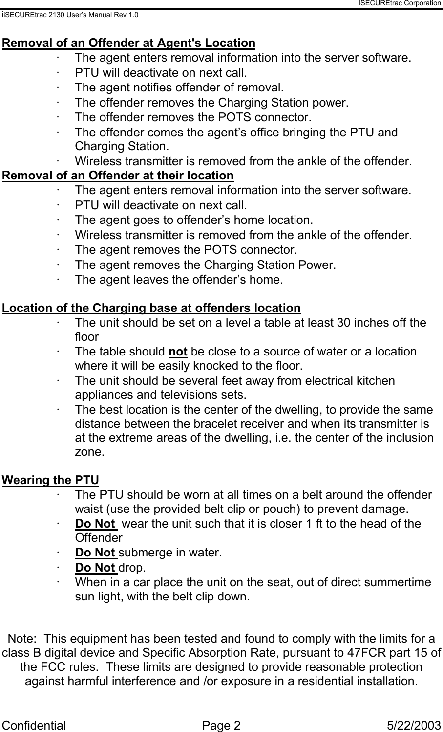 ISECUREtrac Corporation iiSECUREtrac 2130 User’s Manual Rev 1.0 Confidential Page 2  5/22/2003 Removal of an Offender at Agent&apos;s Location ·  The agent enters removal information into the server software. ·  PTU will deactivate on next call. ·  The agent notifies offender of removal.  ·  The offender removes the Charging Station power. ·  The offender removes the POTS connector. ·  The offender comes the agent’s office bringing the PTU and Charging Station. ·  Wireless transmitter is removed from the ankle of the offender. Removal of an Offender at their location ·  The agent enters removal information into the server software. ·  PTU will deactivate on next call. ·  The agent goes to offender’s home location. ·  Wireless transmitter is removed from the ankle of the offender. ·  The agent removes the POTS connector. ·  The agent removes the Charging Station Power. ·  The agent leaves the offender’s home.  Location of the Charging base at offenders location ·  The unit should be set on a level a table at least 30 inches off the floor ·  The table should not be close to a source of water or a location where it will be easily knocked to the floor. ·  The unit should be several feet away from electrical kitchen appliances and televisions sets. ·  The best location is the center of the dwelling, to provide the same distance between the bracelet receiver and when its transmitter is at the extreme areas of the dwelling, i.e. the center of the inclusion zone.  Wearing the PTU ·  The PTU should be worn at all times on a belt around the offender waist (use the provided belt clip or pouch) to prevent damage. ·  Do Not  wear the unit such that it is closer 1 ft to the head of the Offender ·  Do Not submerge in water. ·  Do Not drop. ·  When in a car place the unit on the seat, out of direct summertime sun light, with the belt clip down.   Note:  This equipment has been tested and found to comply with the limits for a class B digital device and Specific Absorption Rate, pursuant to 47FCR part 15 of the FCC rules.  These limits are designed to provide reasonable protection against harmful interference and /or exposure in a residential installation.