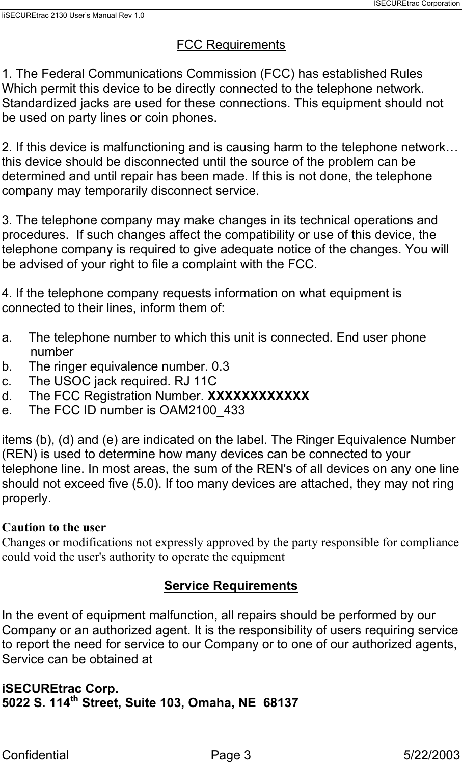 ISECUREtrac Corporation iiSECUREtrac 2130 User’s Manual Rev 1.0 Confidential Page 3  5/22/2003 FCC Requirements  1. The Federal Communications Commission (FCC) has established Rules Which permit this device to be directly connected to the telephone network. Standardized jacks are used for these connections. This equipment should not be used on party lines or coin phones.  2. If this device is malfunctioning and is causing harm to the telephone network… this device should be disconnected until the source of the problem can be determined and until repair has been made. If this is not done, the telephone company may temporarily disconnect service.  3. The telephone company may make changes in its technical operations and procedures.  If such changes affect the compatibility or use of this device, the telephone company is required to give adequate notice of the changes. You will be advised of your right to file a complaint with the FCC.  4. If the telephone company requests information on what equipment is connected to their lines, inform them of:  a.  The telephone number to which this unit is connected. End user phone number b.  The ringer equivalence number. 0.3 c.  The USOC jack required. RJ 11C  d.   The FCC Registration Number. XXXXXXXXXXXX e.  The FCC ID number is OAM2100_433  items (b), (d) and (e) are indicated on the label. The Ringer Equivalence Number (REN) is used to determine how many devices can be connected to your telephone line. In most areas, the sum of the REN&apos;s of all devices on any one line should not exceed five (5.0). If too many devices are attached, they may not ring properly.  Caution to the user  Changes or modifications not expressly approved by the party responsible for compliance could void the user&apos;s authority to operate the equipment  Service Requirements  In the event of equipment malfunction, all repairs should be performed by our Company or an authorized agent. It is the responsibility of users requiring service to report the need for service to our Company or to one of our authorized agents, Service can be obtained at  iSECUREtrac Corp. 5022 S. 114th Street, Suite 103, Omaha, NE  68137  