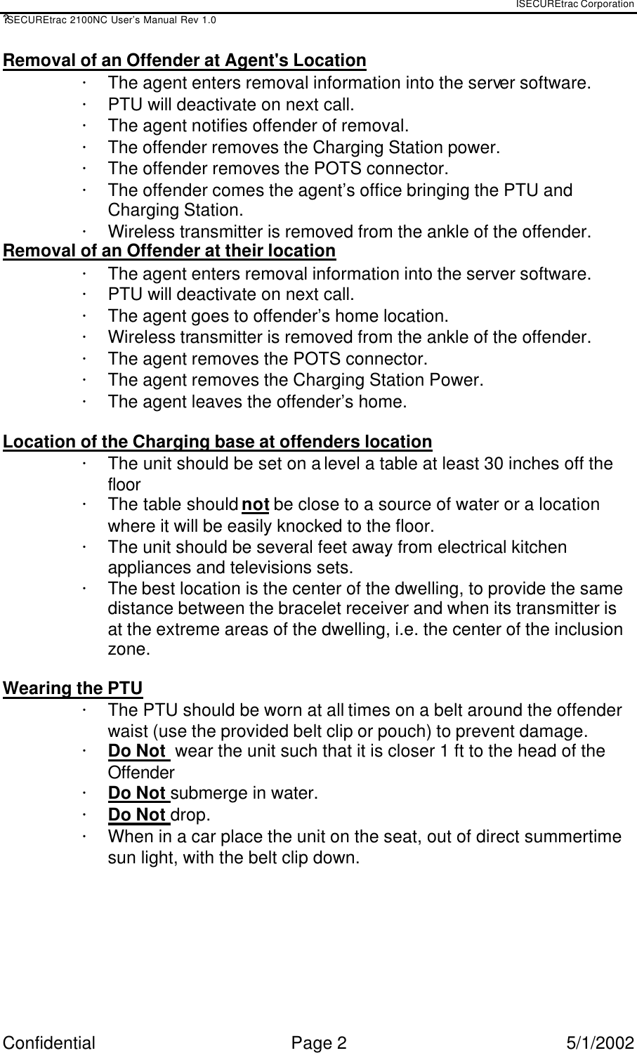 ISECUREtrac Corporation ?iSECUREtrac 2100NC User’s Manual Rev 1.0 Confidential Page 2 5/1/2002 Removal of an Offender at Agent&apos;s Location ·  The agent enters removal information into the server software. ·  PTU will deactivate on next call. ·  The agent notifies offender of removal.  ·  The offender removes the Charging Station power. ·  The offender removes the POTS connector. ·  The offender comes the agent’s office bringing the PTU and Charging Station. ·  Wireless transmitter is removed from the ankle of the offender. Removal of an Offender at their location ·  The agent enters removal information into the server software. ·  PTU will deactivate on next call. ·  The agent goes to offender’s home location. ·  Wireless transmitter is removed from the ankle of the offender. ·  The agent removes the POTS connector. ·  The agent removes the Charging Station Power. ·  The agent leaves the offender’s home.  Location of the Charging base at offenders location ·  The unit should be set on a level a table at least 30 inches off the floor ·  The table should not be close to a source of water or a location where it will be easily knocked to the floor. ·  The unit should be several feet away from electrical kitchen appliances and televisions sets. ·  The best location is the center of the dwelling, to provide the same distance between the bracelet receiver and when its transmitter is at the extreme areas of the dwelling, i.e. the center of the inclusion zone.  Wearing the PTU ·  The PTU should be worn at all times on a belt around the offender waist (use the provided belt clip or pouch) to prevent damage. ·  Do Not  wear the unit such that it is closer 1 ft to the head of the Offender ·  Do Not submerge in water. ·  Do Not drop. ·  When in a car place the unit on the seat, out of direct summertime sun light, with the belt clip down.   