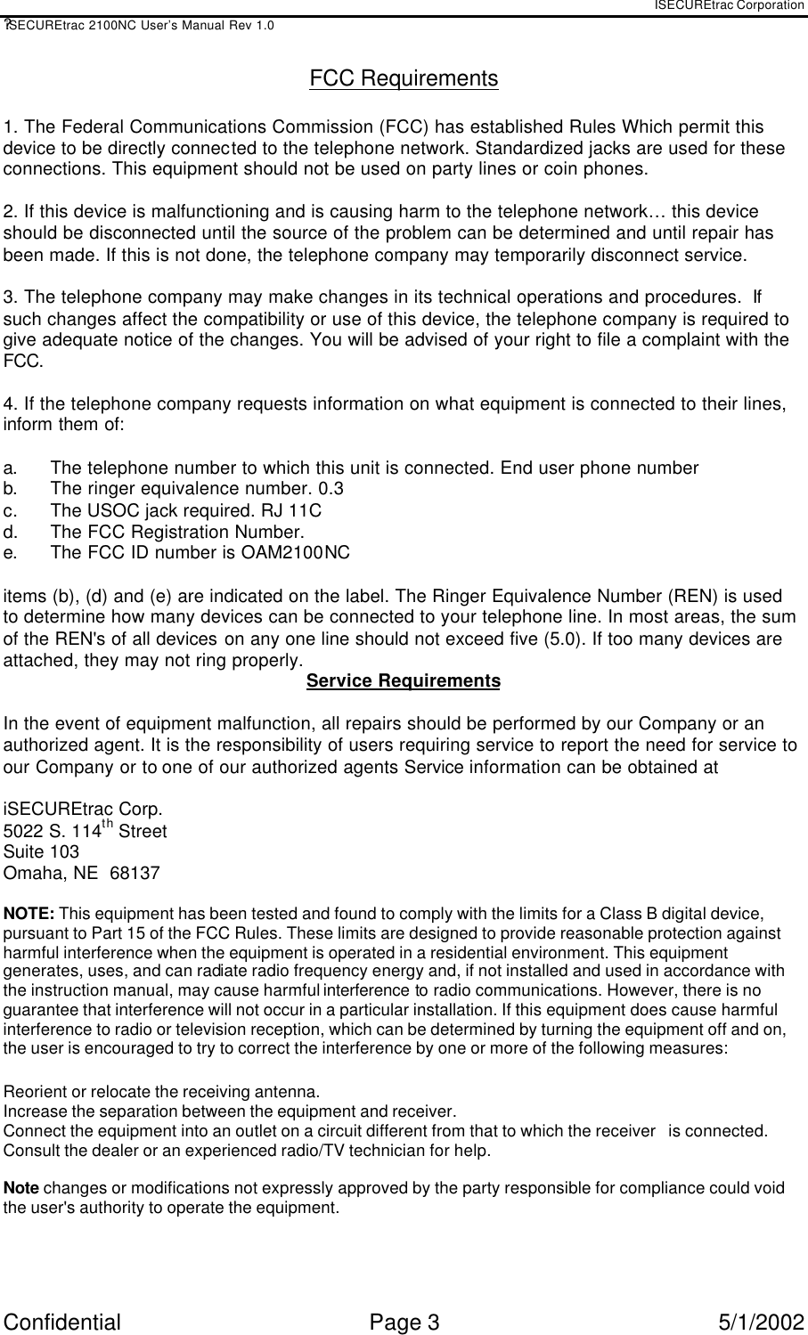 ISECUREtrac Corporation ?iSECUREtrac 2100NC User’s Manual Rev 1.0 Confidential Page 3 5/1/2002 FCC Requirements  1. The Federal Communications Commission (FCC) has established Rules Which permit this device to be directly connected to the telephone network. Standardized jacks are used for these connections. This equipment should not be used on party lines or coin phones.  2. If this device is malfunctioning and is causing harm to the telephone network… this device should be disconnected until the source of the problem can be determined and until repair has been made. If this is not done, the telephone company may temporarily disconnect service.  3. The telephone company may make changes in its technical operations and procedures.  If such changes affect the compatibility or use of this device, the telephone company is required to give adequate notice of the changes. You will be advised of your right to file a complaint with the FCC.  4. If the telephone company requests information on what equipment is connected to their lines, inform them of:  a. The telephone number to which this unit is connected. End user phone number b. The ringer equivalence number. 0.3 c. The USOC jack required. RJ 11C  d.  The FCC Registration Number.  e. The FCC ID number is OAM2100NC  items (b), (d) and (e) are indicated on the label. The Ringer Equivalence Number (REN) is used to determine how many devices can be connected to your telephone line. In most areas, the sum of the REN&apos;s of all devices on any one line should not exceed five (5.0). If too many devices are attached, they may not ring properly. Service Requirements  In the event of equipment malfunction, all repairs should be performed by our Company or an authorized agent. It is the responsibility of users requiring service to report the need for service to our Company or to one of our authorized agents Service information can be obtained at  iSECUREtrac Corp. 5022 S. 114th Street  Suite 103 Omaha, NE  68137   NOTE: This equipment has been tested and found to comply with the limits for a Class B digital device, pursuant to Part 15 of the FCC Rules. These limits are designed to provide reasonable protection against harmful interference when the equipment is operated in a residential environment. This equipment generates, uses, and can radiate radio frequency energy and, if not installed and used in accordance with the instruction manual, may cause harmful interference to radio communications. However, there is no guarantee that interference will not occur in a particular installation. If this equipment does cause harmful interference to radio or television reception, which can be determined by turning the equipment off and on, the user is encouraged to try to correct the interference by one or more of the following measures: Reorient or relocate the receiving antenna.  Increase the separation between the equipment and receiver.  Connect the equipment into an outlet on a circuit different from that to which the receiver   is connected.  Consult the dealer or an experienced radio/TV technician for help.  Note changes or modifications not expressly approved by the party responsible for compliance could void the user&apos;s authority to operate the equipment. 