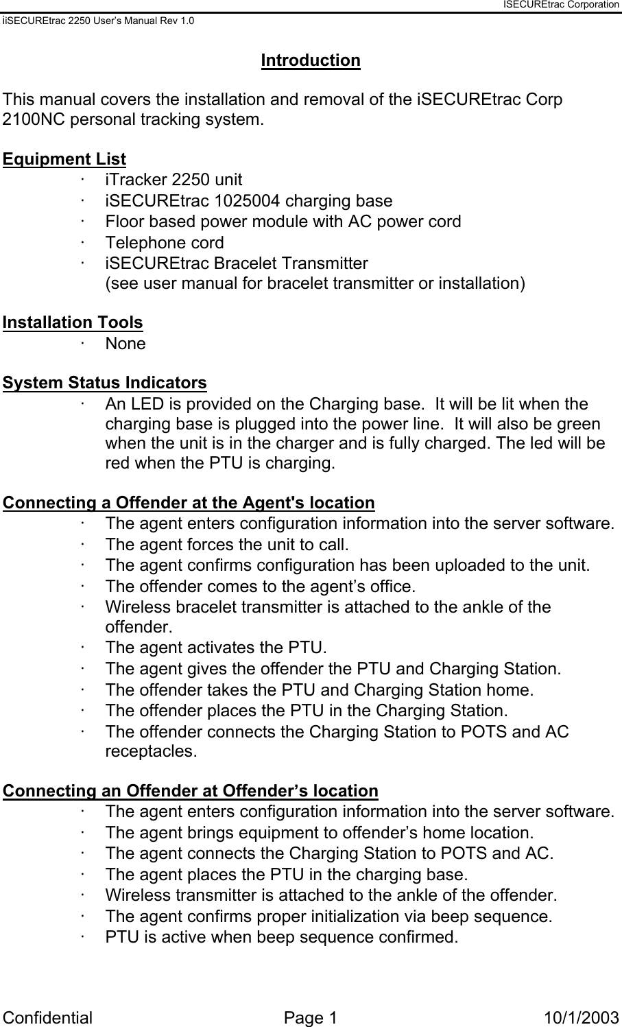 ISECUREtrac Corporation iiSECUREtrac 2250 User’s Manual Rev 1.0 Confidential Page 1  10/1/2003 Introduction  This manual covers the installation and removal of the iSECUREtrac Corp 2100NC personal tracking system.  Equipment List ·  iTracker 2250 unit ·  iSECUREtrac 1025004 charging base ·  Floor based power module with AC power cord ·  Telephone cord ·  iSECUREtrac Bracelet Transmitter  (see user manual for bracelet transmitter or installation)  Installation Tools ·  None  System Status Indicators ·  An LED is provided on the Charging base.  It will be lit when the charging base is plugged into the power line.  It will also be green when the unit is in the charger and is fully charged. The led will be red when the PTU is charging.  Connecting a Offender at the Agent&apos;s location ·  The agent enters configuration information into the server software. ·  The agent forces the unit to call. ·  The agent confirms configuration has been uploaded to the unit. ·  The offender comes to the agent’s office. ·  Wireless bracelet transmitter is attached to the ankle of the offender. ·  The agent activates the PTU. ·  The agent gives the offender the PTU and Charging Station. ·  The offender takes the PTU and Charging Station home. ·  The offender places the PTU in the Charging Station. ·  The offender connects the Charging Station to POTS and AC receptacles.  Connecting an Offender at Offender’s location ·  The agent enters configuration information into the server software. ·  The agent brings equipment to offender’s home location. ·  The agent connects the Charging Station to POTS and AC. ·  The agent places the PTU in the charging base. ·  Wireless transmitter is attached to the ankle of the offender. ·  The agent confirms proper initialization via beep sequence. ·  PTU is active when beep sequence confirmed.  