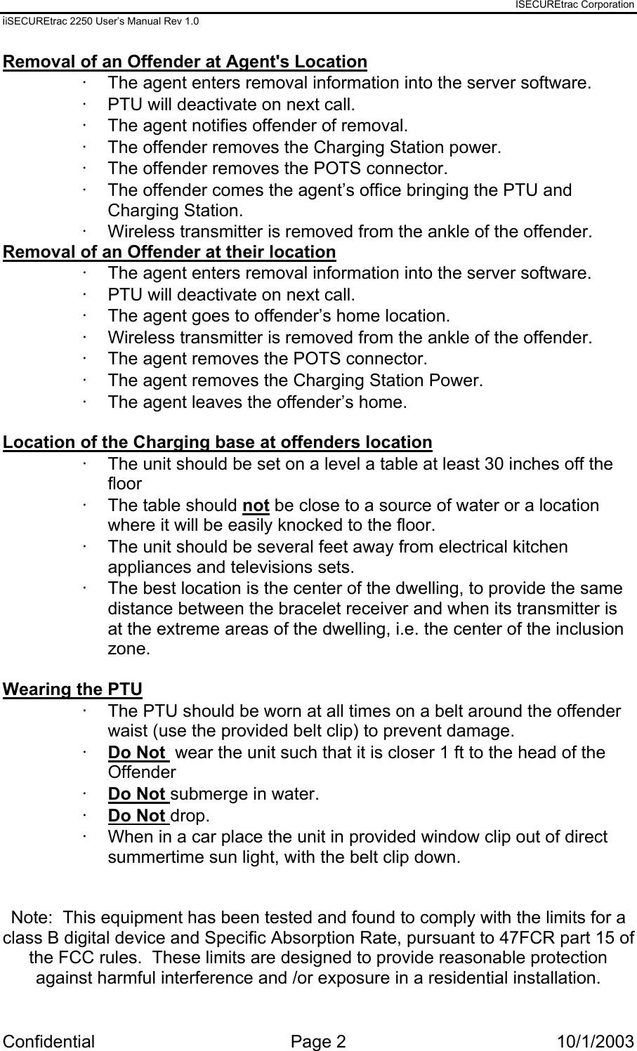 ISECUREtrac Corporation iiSECUREtrac 2250 User’s Manual Rev 1.0 Confidential Page 2  10/1/2003 Removal of an Offender at Agent&apos;s Location ·  The agent enters removal information into the server software. ·  PTU will deactivate on next call. ·  The agent notifies offender of removal.  ·  The offender removes the Charging Station power. ·  The offender removes the POTS connector. ·  The offender comes the agent’s office bringing the PTU and Charging Station. ·  Wireless transmitter is removed from the ankle of the offender. Removal of an Offender at their location ·  The agent enters removal information into the server software. ·  PTU will deactivate on next call. ·  The agent goes to offender’s home location. ·  Wireless transmitter is removed from the ankle of the offender. ·  The agent removes the POTS connector. ·  The agent removes the Charging Station Power. ·  The agent leaves the offender’s home.  Location of the Charging base at offenders location ·  The unit should be set on a level a table at least 30 inches off the floor ·  The table should not be close to a source of water or a location where it will be easily knocked to the floor. ·  The unit should be several feet away from electrical kitchen appliances and televisions sets. ·  The best location is the center of the dwelling, to provide the same distance between the bracelet receiver and when its transmitter is at the extreme areas of the dwelling, i.e. the center of the inclusion zone.  Wearing the PTU ·  The PTU should be worn at all times on a belt around the offender waist (use the provided belt clip) to prevent damage. ·  Do Not  wear the unit such that it is closer 1 ft to the head of the Offender ·  Do Not submerge in water. ·  Do Not drop. ·  When in a car place the unit in provided window clip out of direct summertime sun light, with the belt clip down.   Note:  This equipment has been tested and found to comply with the limits for a class B digital device and Specific Absorption Rate, pursuant to 47FCR part 15 of the FCC rules.  These limits are designed to provide reasonable protection against harmful interference and /or exposure in a residential installation.