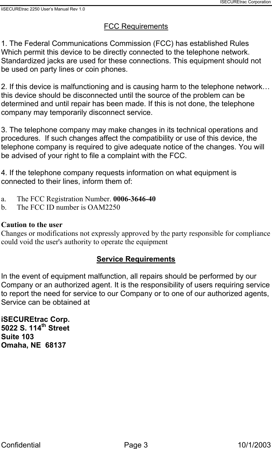 ISECUREtrac Corporation iiSECUREtrac 2250 User’s Manual Rev 1.0 Confidential Page 3  10/1/2003 FCC Requirements  1. The Federal Communications Commission (FCC) has established Rules Which permit this device to be directly connected to the telephone network. Standardized jacks are used for these connections. This equipment should not be used on party lines or coin phones.  2. If this device is malfunctioning and is causing harm to the telephone network… this device should be disconnected until the source of the problem can be determined and until repair has been made. If this is not done, the telephone company may temporarily disconnect service.  3. The telephone company may make changes in its technical operations and procedures.  If such changes affect the compatibility or use of this device, the telephone company is required to give adequate notice of the changes. You will be advised of your right to file a complaint with the FCC.  4. If the telephone company requests information on what equipment is connected to their lines, inform them of:  a.   The FCC Registration Number. 0006-3646-40 b.  The FCC ID number is OAM2250  Caution to the user  Changes or modifications not expressly approved by the party responsible for compliance could void the user&apos;s authority to operate the equipment  Service Requirements  In the event of equipment malfunction, all repairs should be performed by our Company or an authorized agent. It is the responsibility of users requiring service to report the need for service to our Company or to one of our authorized agents, Service can be obtained at  iSECUREtrac Corp. 5022 S. 114th Street Suite 103 Omaha, NE  68137  