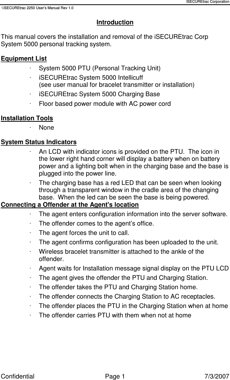 ISECUREtrac Corporation iiSECUREtrac 2250 User’s Manual Rev 1.0 Confidential  Page 1  7/3/2007 Introduction  This manual covers the installation and removal of the iSECUREtrac Corp System 5000 personal tracking system.  Equipment List ·  System 5000 PTU (Personal Tracking Unit) ·  iSECUREtrac System 5000 Intellicuff  (see user manual for bracelet transmitter or installation) ·  iSECUREtrac System 5000 Charging Base ·  Floor based power module with AC power cord  Installation Tools ·  None  System Status Indicators ·  An LCD with indicator icons is provided on the PTU.  The icon in the lower right hand corner will display a battery when on battery power and a lighting bolt when in the charging base and the base is plugged into the power line.   ·  The charging base has a red LED that can be seen when looking through a transparent window in the cradle area of the changing base.  When the led can be seen the base is being powered. Connecting a Offender at the Agent&apos;s location ·  The agent enters configuration information into the server software. ·  The offender comes to the agent’s office. ·  The agent forces the unit to call. ·  The agent confirms configuration has been uploaded to the unit. ·  Wireless bracelet transmitter is attached to the ankle of the offender. ·  Agent waits for Installation message signal display on the PTU LCD ·  The agent gives the offender the PTU and Charging Station. ·  The offender takes the PTU and Charging Station home. ·  The offender connects the Charging Station to AC receptacles. ·  The offender places the PTU in the Charging Station when at home ·  The offender carries PTU with them when not at home 