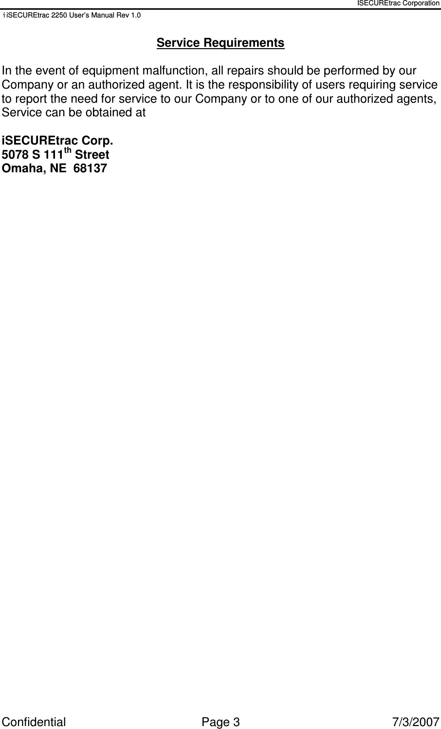 ISECUREtrac Corporation iiSECUREtrac 2250 User’s Manual Rev 1.0 Confidential  Page 3  7/3/2007 Service Requirements  In the event of equipment malfunction, all repairs should be performed by our Company or an authorized agent. It is the responsibility of users requiring service to report the need for service to our Company or to one of our authorized agents, Service can be obtained at  iSECUREtrac Corp. 5078 S 111th Street Omaha, NE  68137  