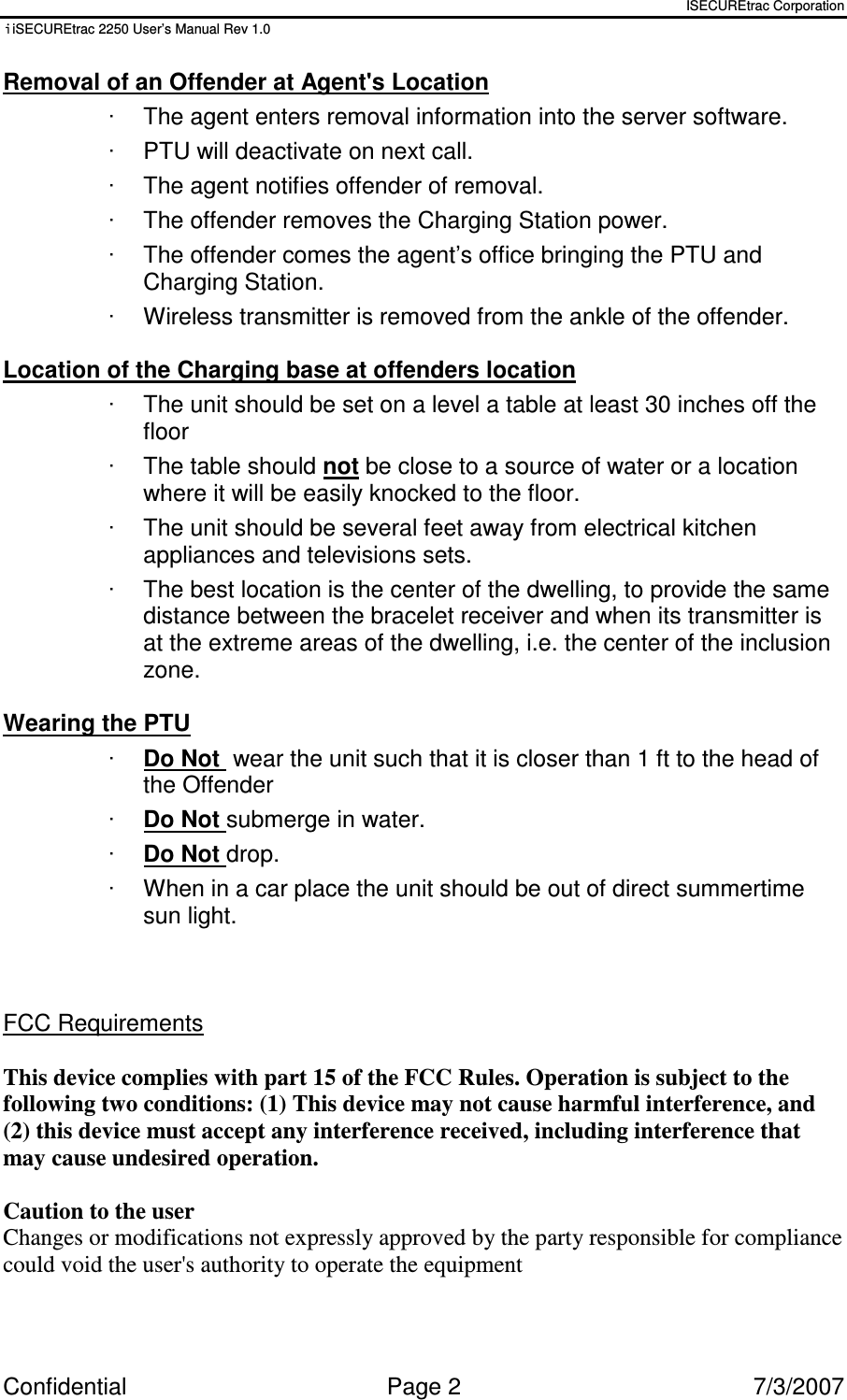 ISECUREtrac Corporation iiSECUREtrac 2250 User’s Manual Rev 1.0 Confidential  Page 2  7/3/2007 Removal of an Offender at Agent&apos;s Location ·  The agent enters removal information into the server software. ·  PTU will deactivate on next call. ·  The agent notifies offender of removal.  ·  The offender removes the Charging Station power. ·  The offender comes the agent’s office bringing the PTU and Charging Station. ·  Wireless transmitter is removed from the ankle of the offender.  Location of the Charging base at offenders location ·  The unit should be set on a level a table at least 30 inches off the floor ·  The table should not be close to a source of water or a location where it will be easily knocked to the floor. ·  The unit should be several feet away from electrical kitchen appliances and televisions sets. ·  The best location is the center of the dwelling, to provide the same distance between the bracelet receiver and when its transmitter is at the extreme areas of the dwelling, i.e. the center of the inclusion zone.  Wearing the PTU ·  Do Not  wear the unit such that it is closer than 1 ft to the head of the Offender ·  Do Not submerge in water. ·  Do Not drop. ·  When in a car place the unit should be out of direct summertime sun light.    FCC Requirements  This device complies with part 15 of the FCC Rules. Operation is subject to the following two conditions: (1) This device may not cause harmful interference, and (2) this device must accept any interference received, including interference that may cause undesired operation.  Caution to the user  Changes or modifications not expressly approved by the party responsible for compliance could void the user&apos;s authority to operate the equipment  