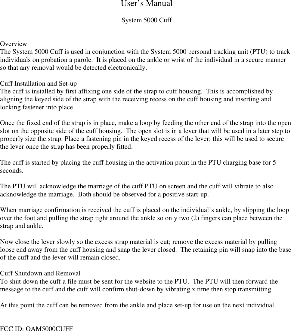 User’s ManualSystem 5000 CuffOverviewThe System 5000 Cuff is used in conjunction with the System 5000 personal tracking unit (PTU) to trackindividuals on probation a parole.  It is placed on the ankle or wrist of the individual in a secure mannerso that any removal would be detected electronically.Cuff Installation and Set-upThe cuff is installed by first affixing one side of the strap to cuff housing.  This is accomplished byaligning the keyed side of the strap with the receiving recess on the cuff housing and inserting andlocking fastener into place.Once the fixed end of the strap is in place, make a loop by feeding the other end of the strap into the openslot on the opposite side of the cuff housing.  The open slot is in a lever that will be used in a later step toproperly size the strap. Place a fastening pin in the keyed recess of the lever; this will be used to securethe lever once the strap has been properly fitted.The cuff is started by placing the cuff housing in the activation point in the PTU charging base for 5seconds.The PTU will acknowledge the marriage of the cuff PTU on screen and the cuff will vibrate to alsoacknowledge the marriage.  Both should be observed for a positive start-up.When marriage confirmation is received the cuff is placed on the individual’s ankle, by slipping the loopover the foot and pulling the strap tight around the ankle so only two (2) fingers can place between thestrap and ankle.Now close the lever slowly so the excess strap material is cut; remove the excess material by pullingloose end away from the cuff housing and snap the lever closed.  The retaining pin will snap into the baseof the cuff and the lever will remain closed.Cuff Shutdown and RemovalTo shut down the cuff a file must be sent for the website to the PTU.  The PTU will then forward themessage to the cuff and the cuff will confirm shut-down by vibrating x time then stop transmitting.At this point the cuff can be removed from the ankle and place set-up for use on the next individual.FCC ID: OAM5000CUFF