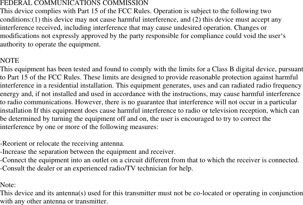 FEDERAL COMMUNICATIONS COMMISSIONThis device complies with Part 15 of the FCC Rules. Operation is subject to the following twoconditions:(1) this device may not cause harmful interference, and (2) this device must accept anyinterference received, including interference that may cause undesired operation. Changes ormodifications not expressly approved by the party responsible for compliance could void the user‘sauthority to operate the equipment.NOTEThis equipment has been tested and found to comply with the limits for a Class B digital device, pursuantto Part 15 of the FCC Rules. These limits are designed to provide reasonable protection against harmfulinterference in a residential installation. This equipment generates, uses and can radiated radio frequencyenergy and, if not installed and used in accordance with the instructions, may cause harmful interferenceto radio communications. However, there is no guarantee that interference will not occur in a particularinstallation If this equipment does cause harmful interference to radio or television reception, which canbe determined by turning the equipment off and on, the user is encouraged to try to correct theinterference by one or more of the following measures:-Reorient or relocate the receiving antenna.-Increase the separation between the equipment and receiver.-Connect the equipment into an outlet on a circuit different from that to which the receiver is connected.-Consult the dealer or an experienced radio/TV technician for help.Note:This device and its antenna(s) used for this transmitter must not be co-located or operating in conjunctionwith any other antenna or transmitter.