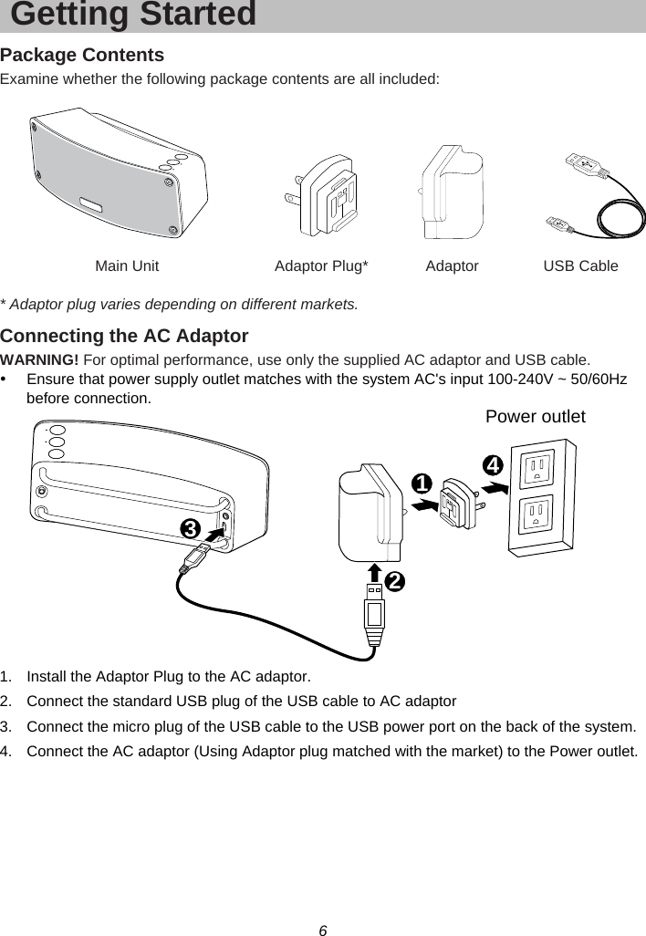 6  Getting Started Package Contents Examine whether the following package contents are all included:        Main Unit  Adaptor Plug*  Adaptor  USB Cable  * Adaptor plug varies depending on different markets. Connecting the AC Adaptor WARNING! For optimal performance, use only the supplied AC adaptor and USB cable. y  Ensure that power supply outlet matches with the system AC&apos;s input 100-240V ~ 50/60Hz before connection.  1.  Install the Adaptor Plug to the AC adaptor. 2.  Connect the standard USB plug of the USB cable to AC adaptor 3.  Connect the micro plug of the USB cable to the USB power port on the back of the system. 4.  Connect the AC adaptor (Using Adaptor plug matched with the market) to the Power outlet. Power outlet1234