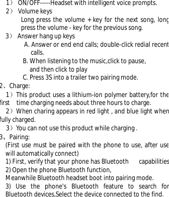  1） ON/OFF-----Headset with intelligent voice prompts. 2） Volume keys   Long press the volume + key for the next song, long press the volume - key for the previous song. 3） Answer hang up keys              A. Answer or end end calls; double-click redial recent calls. B. When listening to the music,click to pause,  and then click to play  C. Press 3S into a trailer two pairing mode. 2、Charge: 1）This product uses a lithium-ion polymer battery,for the first  time charging needs about three hours to charge. 2）When charing appears in red light , and blue light when fully charged. 3）You can not use this product while charging . 3、Pairing: (First use must be paired with the phone to use, after use will automatically connect) 1) First, verify that your phone has Bluetooth   capabilities.2) Open the phone Bluetooth function, Meanwhile Bluetooth headset boot into pairing mode. 3) Use the phone&apos;s Bluetooth feature to search for Bluetooth devices,Select the device connected to the find. 