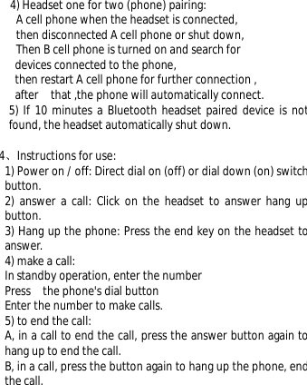 4) Headset one for two (phone) pairing:  A cell phone when the headset is connected,  then disconnected A cell phone or shut down,  Then B cell phone is turned on and search for  devices connected to the phone,  then restart A cell phone for further connection , after  that ,the phone will automatically connect. 5) If 10 minutes a Bluetooth headset paired device is not found, the headset automatically shut down.  4、Instructions for use:  1) Power on / off: Direct dial on (off) or dial down (on) switch button.  2) answer a call: Click on the headset to answer hang up button.  3) Hang up the phone: Press the end key on the headset to answer.  4) make a call:  In standby operation, enter the number Press  the phone&apos;s dial button   Enter the number to make calls.  5) to end the call:  A, in a call to end the call, press the answer button again to hang up to end the call.  B, in a call, press the button again to hang up the phone, end the call.  