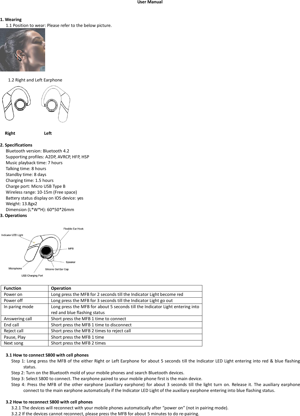 User Manual   1. Wearing 1.1 Position to wear: Please refer to the below picture.           1.2 Right and Left Earphone                                 Right                      Left  2. Specifications Bluetooth version: Bluetooth 4.2 Supporting profiles: A2DP, AVRCP, HFP, HSP Music playback time: 7 hours Talking time: 8 hours Standby time: 8 days Charging time: 1.5 hours Charge port: Micro USB Type B Wireless range: 10-15m (Free space) Battery status display on IOS device: yes Weight: 13.8gx2 Dimension (L*W*H): 60*50*26mm 3. Operations  Function Operation   Power on Long press the MFB for 2 seconds till the Indicator Light become red Power off Long press the MFB for 3 seconds till the Indicator Light go out In paring mode Long press the MFB for about 5 seconds till the Indicator Light entering into red and blue flashing status Answering call Short press the MFB 1 time to connect End call Short press the MFB 1 time to disconnect Reject call Short press the MFB 2 times to reject call Pause, Play Short press the MFB 1 time Next song Short press the MFB 2 times  3.1 How to connect S800 with cell phones Step 1: Long press the MFB of the either Right or Left Earphone for about 5 seconds till the Indicator LED Light entering into red &amp; blue flashing status.   Step 2: Turn on the Bluetooth mold of your mobile phones and search Bluetooth devices. Step 3: Select S800 to connect. The earphone paired to your mobile phone first is the main device.   Step  4:  Press  the  MFB  of  the  other  earphone  (auxiliary earphone)  for about  3  seconds  till  the  light  turn  on.  Release  it. The  auxiliary  earphone connect to the main earphone automatically if the Indicator LED Light of the auxiliary earphone entering into blue flashing status.    3.2 How to reconnect S800 with cell phones 3.2.1 The devices will reconnect with your mobile phones automatically after “power on” (not in pairing mode). 3.2.2 If the devices cannot reconnect, please press the MFB for about 5 minutes to do re-pairing.   